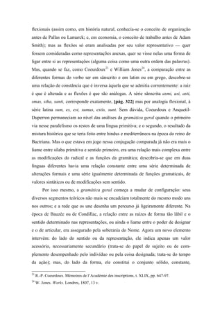 flexionais (assim como, em história natural, conhecia-se o conceito de organização
antes de Pallas ou Lamarck; e, em economia, o conceito de trabalho antes de Adam
Smith); mas as flexões só eram analisadas por seu valor representativo — quer
fossem consideradas como representações anexas, quer se visse nelas uma forma de
ligar entre si as representações (alguma coisa como uma outra ordem das palavras).
Mas, quando se faz, como Coeurdoux23
e William Jones24
, a comparação entre as
diferentes formas do verbo ser em sânscrito e em latim ou em grego, descobre-se
uma relação de constância que é inversa àquela que se admitia correntemente: a raiz
é que é alterada e as flexões é que são análogas. A série sânscrita asmi, asi, asti,
smas, stha, santi, corresponde exatamente, [pág. 322] mas por analogia flexional, à
série latina sum, es, est, sumus, estis, sunt. Sem dúvida, Coeurdoux e Anquetil-
Duperron permaneciam ao nível das análises da gramática geral quando o primeiro
via nesse paralelismo os restos de uma língua primitiva; e o segundo, o resultado da
mistura histórica que se teria feito entre hindus e mediterrâneos na época do reino de
Bactriana. Mas o que estava em jogo nessa conjugação comparada já não era mais o
liame entre sílaba primitiva e sentido primeiro, era uma relação mais complexa entre
as modificações do radical e as funções da gramática; descobria-se que em duas
línguas diferentes havia uma relação constante entre uma série determinada de
alterações formais e uma série igualmente determinada de funções gramaticais, de
valores sintáticos ou de modificações sem sentido.
Por isso mesmo, a gramática geral começa a mudar de configuração: seus
diversos segmentos teóricos não mais se encadeiam totalmente do mesmo modo uns
nos outros; e a rede que os une desenha um percurso já ligeiramente diferente. Na
época de Bauzée ou de Condillac, a relação entre as raízes de forma tão lábil e o
sentido determinado nas representações, ou ainda o liame entre o poder de designar
e o de articular, era assegurado pela soberania do Nome. Agora um novo elemento
intervém: do lado do sentido ou da representação, ele indica apenas um valor
acessório, necessariamente secundário (trata-se do papel de sujeito ou de com-
plemento desempenhado pelo indivíduo ou pela coisa designada; trata-se do tempo
da ação); mas, do lado da forma, ele constitui o conjunto sólido, constante,
23
R.-P. Coeurdoux. Mémoires de l’Académie des inscriptions, t. XLIX, pp. 647-97.
24
W. Jones. Works. Londres, 1807, 13 v.
 