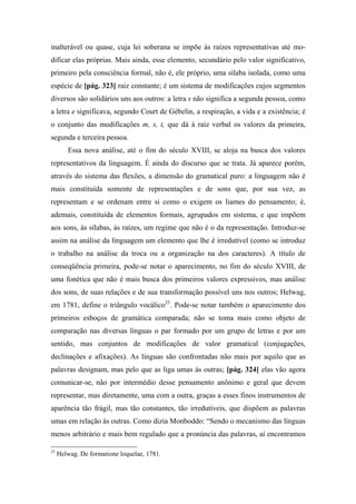inalterável ou quase, cuja lei soberana se impõe às raízes representativas até mo-
dificar elas próprias. Mais ainda, esse elemento, secundário pelo valor significativo,
primeiro pela consciência formal, não é, ele próprio, uma sílaba isolada, como uma
espécie de [pág. 323] raiz constante; é um sistema de modificações cujos segmentos
diversos são solidários uns aos outros: a letra s não significa a segunda pessoa, como
a letra e significava, segundo Court de Gébelin, a respiração, a vida e a existência; é
o conjunto das modificações m, s, t, que dá à raiz verbal os valores da primeira,
segunda e terceira pessoa.
Essa nova análise, até o fim do século XVIII, se aloja na busca dos valores
representativos da linguagem. É ainda do discurso que se trata. Já aparece porém,
através do sistema das flexões, a dimensão do gramatical puro: a linguagem não é
mais constituída somente de representações e de sons que, por sua vez, as
representam e se ordenam entre si como o exigem os liames do pensamento; é,
ademais, constituída de elementos formais, agrupados em sistema, e que impõem
aos sons, às sílabas, às raízes, um regime que não é o da representação. Introduz-se
assim na análise da linguagem um elemento que lhe é irredutível (como se introduz
o trabalho na análise da troca ou a organização na dos caracteres). A título de
conseqüência primeira, pode-se notar o aparecimento, no fim do século XVIII, de
uma fonética que não é mais busca dos primeiros valores expressivos, mas análise
dos sons, de suas relações e de sua transformação possível uns nos outros; Helwag,
em 1781, define o triângulo vocálico25
. Pode-se notar também o aparecimento dos
primeiros esboços de gramática comparada; não se toma mais como objeto de
comparação nas diversas línguas o par formado por um grupo de letras e por um
sentido, mas conjuntos de modificações de valor gramatical (conjugações,
declinações e afixações). As línguas são confrontadas não mais por aquilo que as
palavras designam, mas pelo que as liga umas às outras; [pág. 324] elas vão agora
comunicar-se, não por intermédio desse pensamento anônimo e geral que devem
representar, mas diretamente, uma com a outra, graças a esses finos instrumentos de
aparência tão frágil, mas tão constantes, tão irredutíveis, que dispõem as palavras
umas em relação às outras. Como dizia Monboddo: “Sendo o mecanismo das línguas
menos arbitrário e mais bem regulado que a pronúncia das palavras, aí encontramos
25
Helwag. De formatione loquelae, 1781.
 