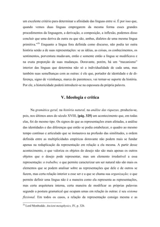 um excelente critério para determinar a afinidade das línguas entre si. É por isso que,
quando vemos duas línguas empregarem da mesma forma esses grandes
procedimentos da linguagem, a derivação, a composição, a inflexão, podemos disso
concluir que uma deriva da outra ou que são, ambas, dialetos de uma mesma língua
primitiva.”26
Enquanto a língua fora definida como discurso, não podia ter outra
história senão a de suas representações: se as idéias, as coisas, os conhecimentos, os
sentimentos, porventura mudavam, então e somente então a língua se modificava e
na exata proporção de suas mudanças. Doravante, porém, há um “mecanismo”
interior das línguas que determina não só a individualidade de cada uma, mas
também suas semelhanças com as outras: é ele que, portador de identidade e de di-
ferença, signo de vizinhança, marca do parentesco, vai tornar-se suporte da história.
Por ele, a historicidade poderá introduzir-se na espessura da própria palavra.
V. Ideologia e crítica
Na gramática geral, na história natural, na análise das riquezas, produziu-se,
pois, nos últimos anos do século XVIII, [pág. 325] um acontecimento que, em todas
elas, foi do mesmo tipo. Os signos de que as representações eram afetadas, a análise
das identidades e das diferenças que então se podia estabelecer, o quadro ao mesmo
tempo contínuo e articulado que se instaurava na profusão das similitudes, a ordem
definida entre as multiplicidades empíricas doravante não podem mais se fundar
apenas na reduplicação da representação em relação a ela mesma. A partir desse
acontecimento, o que valoriza os objetos do desejo não são mais apenas os outros
objetos que o desejo pode representar, mas um elemento irredutível a essa
representação: o trabalho; o que permite caracterizar um ser natural não são mais os
elementos que se podem analisar sobre as representações que dele e de outros se
fazem, mas certa relação interior a esse ser e a que se chama sua organização; o que
permite definir uma língua não é a maneira como ela representa as representações,
mas certa arquitetura interna, certa maneira de modificar as próprias palavras
segundo a postura gramatical que ocupam umas em relação às outras: é seu sistema
flexional. Em todos os casos, a relação da representação consigo mesma e as
26
Lord Monboddo. Ancient metaphysics, IV, p. 326.
 