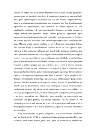 relações de ordem que ela permite determinar fora de toda medida quantitativa
passam agora por condições exteriores à própria representação na sua atualidade.
Para ligar a representação de um sentido com a de uma palavra, cumpre referir-se e
recorrer às leis puramente gramaticais de uma linguagem que, fora de todo poder de
representar as representações, está submetida ao sistema rigoroso de suas
modificações fonéticas e de suas subordinações sintéticas; na idade clássica, as
línguas tinham uma gramática porque tinham poder de representar; agora
representam a partir dessa gramática, que é para elas como que um reverso histórico,
um volume interior e necessário cujos valores representativos não constituem mais
[pág. 326] que a face externa, cintilante e visível. Para ligar num caráter definido
uma estrutura parcial e a visibilidade de conjunto de um ser vivo, é preciso agora
referir-se às leis puramente biológicas que, fora de todas as marcas sinaléticas, está
como que em recuo em relação a elas, organizam as relações entre funções e órgãos;
os seres vivos não mais definem suas semelhanças, suas afinidades e suas famílias a
partir de sua descritibilidade desdobrada; possuem caracteres que a linguagem pode
percorrer e definir, porque têm uma estrutura que é como o reverso sombrio,
volumoso e interior de sua visibilidade: é na superfície clara e discursiva dessa
massa secreta mas soberana que os caracteres emergem, espécie de depósito exterior
à periferia de organismos agora enrolados sobre si mesmos. Enfim, quando se trata
de ligar a representação de um objeto de necessidade a todos aqueles que podem fi-
gurar em face dele no ato de troca, é preciso recorrer à forma e à quantidade de um
trabalho que lhe determinam o valor; o que hierarquiza as coisas nos movimentos
contínuos do mercado não são os outros objetos nem as outras necessidades; é a
atividade que as produziu e que, silenciosamente, nelas se depositou; são as jornadas
e as horas necessárias para fabricá-las, para extraí-las ou transportá-las que
constituem seu peso próprio, sua solidez mercantil, sua lei interior e, por
conseguinte, o que se pode chamar seu preço real; a partir desse núcleo essencial, as
trocas poderão efetuar-se e os preços de mercado, depois de oscilarem, encontrarão
seu ponto fixo.
Esse acontecimento um pouco enigmático, esse acontecimento subterrâneo
que, nos fins do século XVIII, se produziu nesses três domínios, submetendo-os num
só lance a uma mesma ruptura, pode, pois, agora ser assinalado na unidade que
 