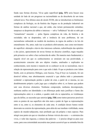 funda suas formas diversas. Vê-se quão superficial [pág. 327] seria buscar essa
unidade do lado de um progresso na racionalidade ou da descoberta de um tema
cultural novo. Nos últimos anos do século XVIII, não se introduziram os fenômenos
complexos da biologia, ou da história das línguas ou da produção industrial em
formas de análise racional a que, até então, elas teriam permanecido estranhas;
tampouco se despertou de súbito o interesse — sob a “influência” de não se sabe que
“romantismo” nascente — pelas figuras complexas da vida, da história e da
sociedade; não se desprendeu, sob a instância de seus problemas, de um
racionalismo submetido ao modelo da mecânica, às regras da análise e às leis do
entendimento. Ou, antes, tudo isso se produziu efetivamente, mas como movimento
de superfície: alteração e desvio dos interesses culturais, redistribuição das opiniões
e dos juízos, aparecimento de novas formas no discurso científico, rugas traçadas
pela primeira vez sobre a face esclarecida do saber. De maneira mais fundamental, e
naquele nível em que os conhecimentos se enraízam em sua positividade, o
acontecimento concerne não aos objetos visados, analisados e explicados no
conhecimento, nem mesmo à maneira de os conhecer ou de os racionalizar, mas à
relação da representação para com o que nela é dado. O que se produziu com Adam
Smith, com os primeiros filólogos, com Jussieu, Vicq d’Azyr ou Lamarck, foi um
desnível ínfimo, mas absolutamente essencial e que abalou todo o pensamento
ocidental: a representação perdeu o poder de criar, a partir de si mesma, no seu
desdobramento próprio e pelo jogo que a reduplica sobre si, os liames que podem
unir seus diversos elementos. Nenhuma composição, nenhuma decomposição,
nenhuma análise em identidades e em diferenças pode mais justificar o liame das
representações entre si; a ordem, o quadro onde ela se espacializa, as vizinhanças
que ela define, as sucessões que autoriza [pág. 328] como tantos percursos possíveis
entre os pontos de sua superfície não têm mais o poder de ligar as representações
entre si ou, entre si, os elementos de cada uma. A condição desses liames reside
doravante no exterior da representação, para além de sua imediata visibilidade, numa
espécie de mundo-subjacente, mais profundo que ela própria e mais espesso. Para
atingir esse ponto em que se vinculam as formas visíveis dos seres — a estrutura dos
vivos, o valor das riquezas, a sintaxe das palavras — é preciso dirigir-se para esse
cume, para essa extremidade necessária mas jamais acessível que se entranha fora do
 