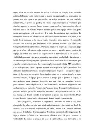 nosso olhar, no coração mesmo das coisas. Retiradas em direção à sua essência
própria, habitando enfim na força que as anima, na organização que as mantém, na
gênese que não cessou de produzi-las, as coisas escapam, na sua verdade
fundamental, ao espaço do quadro; em vez de serem unicamente a constância que
distribui segundo as mesmas formas as suas representações, elas se enrolam sobre si
mesmas, dão-se um volume próprio, definem para si um espaço interno que, para
nossa representação, está no exterior. É a partir da arquitetura que escondem, da
coesão que mantém seu reino soberano e secreto sobre cada uma de suas partes, é do
fundo dessa força que as faz nascer e nelas permanece como que imóvel mas ainda
vibrante, que as coisas, por fragmentos, perfis, pedaços, retalhos, vêm oferecer-se
bem parcialmente à representação. Desta sua inacessível reserva ela só destaca, peça
por peça, tênues elementos cuja unidade permanece travada sempre aquém. O
espaço de ordem que servia de lugar-comum à representação e às coisas, à
visibilidade empírica e às regras essenciais, que unia as regularidades da natureza e
as semelhanças da imaginação no quadriculado das identidades e das diferenças, que
expunha a seqüência empírica das representações num quadro [pág. 329] simultâneo
e permitia percorrer, passo a passo, segundo uma seqüência lógica, o conjunto dos
elementos da natureza tornados contemporâneos deles próprios — esse espaço de or-
dem vai doravante ser rompido: haverá coisas, com sua organização própria, suas
secretas nervuras, o espaço que as articula, o tempo que as produz; e, depois, a
representação, pura sucessão temporal, em que elas se anunciam sempre
parcialmente a uma subjetividade, a uma consciência, ao esforço singular de um
conhecimento, ao indivíduo “psicológico” que, do fundo de sua própria história, ou a
partir da tradição que se lhe transmitiu, tenta saber. A representação está em via de
não mais poder definir o modo de ser comum às coisas e ao conhecimento. O ser
mesmo do que é representado vai agora cair fora da própria representação.
Essa proposição, entretanto, é imprudente. Antecipa em todo o caso uma
disposição do saber que não está ainda definitivamente estabelecida no final do
século XVIII. Não se deve esquecer que, se Smith, Jussieu e W. Jones se serviram
das noções de trabalho, de organização e de sistema gramatical, não foi para sair do
espaço tabular definido pelo pensamento clássico, não foi para contornar a
visibilidade das coisas e escapar ao jogo da representação que representa a si
 