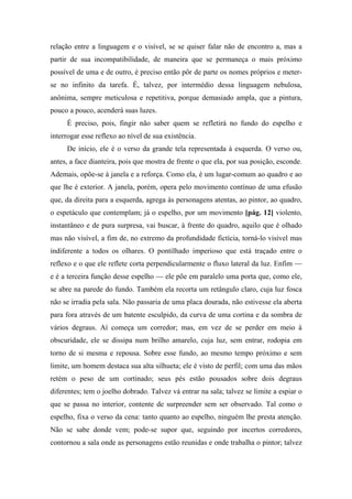 relação entre a linguagem e o visível, se se quiser falar não de encontro a, mas a
partir de sua incompatibilidade, de maneira que se permaneça o mais próximo
possível de uma e de outro, é preciso então pôr de parte os nomes próprios e meter-
se no infinito da tarefa. É, talvez, por intermédio dessa linguagem nebulosa,
anônima, sempre meticulosa e repetitiva, porque demasiado ampla, que a pintura,
pouco a pouco, acenderá suas luzes.
É preciso, pois, fingir não saber quem se refletirá no fundo do espelho e
interrogar esse reflexo ao nível de sua existência.
De início, ele é o verso da grande tela representada à esquerda. O verso ou,
antes, a face dianteira, pois que mostra de frente o que ela, por sua posição, esconde.
Ademais, opõe-se à janela e a reforça. Como ela, é um lugar-comum ao quadro e ao
que lhe é exterior. A janela, porém, opera pelo movimento contínuo de uma efusão
que, da direita para a esquerda, agrega às personagens atentas, ao pintor, ao quadro,
o espetáculo que contemplam; já o espelho, por um movimento [pág. 12] violento,
instantâneo e de pura surpresa, vai buscar, à frente do quadro, aquilo que é olhado
mas não visível, a fim de, no extremo da profundidade fictícia, torná-lo visível mas
indiferente a todos os olhares. O pontilhado imperioso que está traçado entre o
reflexo e o que ele reflete corta perpendicularmente o fluxo lateral da luz. Enfim —
e é a terceira função desse espelho — ele põe em paralelo uma porta que, como ele,
se abre na parede do fundo. Também ela recorta um retângulo claro, cuja luz fosca
não se irradia pela sala. Não passaria de uma placa dourada, não estivesse ela aberta
para fora através de um batente esculpido, da curva de uma cortina e da sombra de
vários degraus. Aí começa um corredor; mas, em vez de se perder em meio à
obscuridade, ele se dissipa num brilho amarelo, cuja luz, sem entrar, rodopia em
torno de si mesma e repousa. Sobre esse fundo, ao mesmo tempo próximo e sem
limite, um homem destaca sua alta silhueta; ele é visto de perfil; com uma das mãos
retém o peso de um cortinado; seus pés estão pousados sobre dois degraus
diferentes; tem o joelho dobrado. Talvez vá entrar na sala; talvez se limite a espiar o
que se passa no interior, contente de surpreender sem ser observado. Tal como o
espelho, fixa o verso da cena: tanto quanto ao espelho, ninguém lhe presta atenção.
Não se sabe donde vem; pode-se supor que, seguindo por incertos corredores,
contornou a sala onde as personagens estão reunidas e onde trabalha o pintor; talvez
 