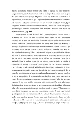 mesma; foi somente para aí instaurar uma forma de ligação que fosse ao mesmo
tempo analisável, constante e fundada. Tratava-se sempre de encontrar a ordem geral
das identidades e das diferenças. O grande desvio que irá buscar, do outro lado da
representação, o ser mesmo do que é representado não se realizou ainda; somente já
está instaurado o lugar a partir do qual ele será possível. Esse lugar, porém, figura
sempre nas disposições interiores da representação. Sem dúvida, a essa configuração
epistemológica ambígua corresponde uma dualidade filosófica que indica seu
próximo desfecho. [pág. 330]
A coexistência, no final do século XVIII, da Ideologia e da filosofia crítica —
de Destutt de Tracy e de Kant — partilha, sob a forma de dois pensamentos
exteriores um ao outro mas simultâneos, o que as reflexões científicas mantêm numa
unidade destinada a dissociar-se dentro em breve. Em Destutt ou Gerando, a
Ideologia se apresenta ao mesmo tempo como a única forma racional e científica que
a filosofia possa revestir e como o único fundamento filosófico que possa ser
proposto às ciências em geral e a cada domínio singular do conhecimento. Ciência
das idéias, a Ideologia deve ser um conhecimento do mesmo tipo que aqueles que se
dão por objeto os seres da natureza, ou as palavras da linguagem, ou as leis da
sociedade. Mas, na medida mesma em que tem por objeto as idéias, a maneira de
exprimi-las em palavras e de ligá-las em raciocínios, ela vale como a Gramática e a
Lógica de toda ciência possível. A Ideologia não interroga o fundamento, os limites
ou a raiz da representação; percorre o domínio das representações em geral; fixa as
sucessões necessárias que aí aparecem; define os liames que aí se travam; manifesta
as leis de composição e de decomposição que aí podem reinar. Aloja todo saber no
espaço das representações e, percorrendo esse espaço, formula o saber das leis que o
organiza. É, em certo sentido, o saber de todos os saberes. Mas essa reduplicação
fundadora não a faz sair do campo da representação; tem por finalidade calcar todo
saber sobre uma representação de cuja imediatez jamais se escapa: “Alguma vez vos
apercebestes um pouco do que seja precisamente pensar, do que experimentais
quando pensais em qualquer coisa que for?... Vós vos dizeis: eu penso isto, quando
tendes uma opinião, quando formais um juízo. Efetivamente, fazer um juízo
verdadeiro ou falso é um ato do pensamento; esse ato consiste em sentir que existe
uma [pág. 331] ligação, uma relação... Pensar, como vedes, é sempre sentir e não é
 