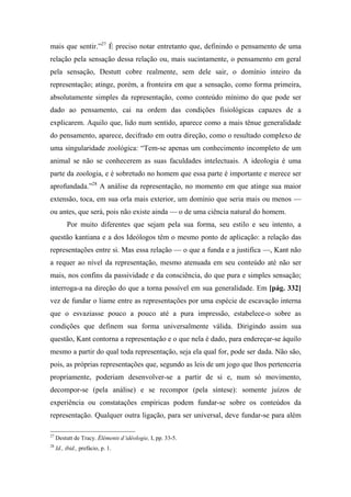 mais que sentir.”27
É preciso notar entretanto que, definindo o pensamento de uma
relação pela sensação dessa relação ou, mais sucintamente, o pensamento em geral
pela sensação, Destutt cobre realmente, sem dele sair, o domínio inteiro da
representação; atinge, porém, a fronteira em que a sensação, como forma primeira,
absolutamente simples da representação, como conteúdo mínimo do que pode ser
dado ao pensamento, cai na ordem das condições fisiológicas capazes de a
explicarem. Aquilo que, lido num sentido, aparece como a mais tênue generalidade
do pensamento, aparece, decifrado em outra direção, como o resultado complexo de
uma singularidade zoológica: “Tem-se apenas um conhecimento incompleto de um
animal se não se conhecerem as suas faculdades intelectuais. A ideologia é uma
parte da zoologia, e é sobretudo no homem que essa parte é importante e merece ser
aprofundada.”28
A análise da representação, no momento em que atinge sua maior
extensão, toca, em sua orla mais exterior, um domínio que seria mais ou menos —
ou antes, que será, pois não existe ainda — o de uma ciência natural do homem.
Por muito diferentes que sejam pela sua forma, seu estilo e seu intento, a
questão kantiana e a dos Ideólogos têm o mesmo ponto de aplicação: a relação das
representações entre si. Mas essa relação — o que a funda e a justifica —, Kant não
a requer ao nível da representação, mesmo atenuada em seu conteúdo até não ser
mais, nos confins da passividade e da consciência, do que pura e simples sensação;
interroga-a na direção do que a torna possível em sua generalidade. Em [pág. 332]
vez de fundar o liame entre as representações por uma espécie de escavação interna
que o esvaziasse pouco a pouco até a pura impressão, estabelece-o sobre as
condições que definem sua forma universalmente válida. Dirigindo assim sua
questão, Kant contorna a representação e o que nela é dado, para endereçar-se àquilo
mesmo a partir do qual toda representação, seja ela qual for, pode ser dada. Não são,
pois, as próprias representações que, segundo as leis de um jogo que lhos pertenceria
propriamente, poderiam desenvolver-se a partir de si e, num só movimento,
decompor-se (pela análise) e se recompor (pela síntese): somente juízos de
experiência ou constatações empíricas podem fundar-se sobre os conteúdos da
representação. Qualquer outra ligação, para ser universal, deve fundar-se para além
27
Destutt de Tracy. Éléments d’idéologie, I, pp. 33-5.
28
Id., ibid., prefácio, p. 1.
 