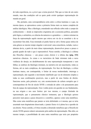 de toda experiência, no a priori que a torna possível. Não que se trate de um outro
mundo, mas das condições sob as quais pode existir qualquer representação do
mundo em geral.
Há, portanto, uma correspondência certa entre a crítica kantiana e o que, na
mesma época, se apresentava como a primeira forma mais ou menos completa de
análise ideológica. Mas a Ideologia, estendendo sua reflexão sobre todo o campo do
conhecimento — desde as impressões originárias até a economia política, passando
pela lógica, a aritmética, as ciências da natureza e a gramática —, tentava retomar na
força da representação aquilo mesmo que estava em via de se constituir e de se
reconstituir fora dela. Essa retomada só podia fazer-se sob a forma quase mítica de
uma gênese ao mesmo tempo singular e universal: uma consciência, isolada, vazia e
abstrata devia, a partir da mais tênue representação, desenvolver pouco a pouco o
grande quadro de tudo o que é representável. Nesse sentido, a Ideologia é a última
das filosofias clássicas — um pouco como Juliette é a última das [pág. 333]
narrativas clássicas. As cenas e os raciocínios de Sade retomam toda a nova
violência do desejo, no desdobramento de uma representação transparente e sem
falhas; as análises da Ideologia retomam, na narrativa de um nascimento, todas as
formas, até as mais complexas, da representação. Em face da Ideologia, a crítica
kantiana marca, em contrapartida, o limiar de nossa modernidade; interroga a
representação, não segundo o movimento indefinido que vai do elemento simples a
todas as suas combinações possíveis, mas a partir de seus limites de direito.
Sanciona assim, pela primeira vez, este acontecimento da cultura européia que é
contemporâneo do fim do século XVIII: a retirada do saber e do pensamento para
fora do espaço da representação. Este é então posto em questão no seu fundamento,
na sua origem e nos seus limites: por isso mesmo, o campo ilimitado da
representação, que o pensamento clássico instaurara, que a Ideologia quisera
percorrer num passo a passo discursivo e científico, aparece como uma metafísica.
Mas como uma metafísica que jamais se teria delimitado a si mesma, que se teria
assentado num dogmatismo desavisado, e jamais fizera vir à plena luz a questão de
seu direito. Nesse sentido, a Crítica ressalta a dimensão metafísica que a filosofia do
século XVIII quisera reduzir unicamente pela análise da representação. Mas abre, ao
mesmo tempo, a possibilidade de uma outra metafísica que teria por propósito
 