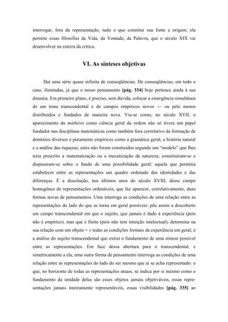 interrogar, fora da representação, tudo o que constitui sua fonte e origem; ela
permite essas filosofias da Vida, da Vontade, da Palavra, que o século XIX vai
desenvolver na esteira da crítica.
VI. As sínteses objetivas
Daí uma série quase infinita de conseqüências. De conseqüências, em todo o
caso, ilimitadas, já que o nosso pensamento [pág. 334] hoje pertence ainda à sua
dinastia. Em primeiro plano, é preciso, sem dúvida, colocar a emergência simultânea
de um tema transcendental e de campos empíricos novos — ou pelo menos
distribuídos e fundados de maneira nova. Viu-se como, no século XVII, o
aparecimento da máthêsis como ciência geral da ordem não só tivera um papel
fundador nas disciplinas matemáticas como também fora correlativo da formação de
domínios diversos e puramente empíricos como a gramática geral, a história natural
e a análise das riquezas; estes não foram construídos segundo um “modelo” que lhes
teria prescrito a matematização ou a mecanização da natureza; constituíram-se e
dispuseram-se sobre o fundo de uma possibilidade geral: aquela que permitia
estabelecer entre as representações um quadro ordenado das identidades e das
diferenças. É a dissolução, nos últimos anos do século XVIII, desse campo
homogêneo de representações ordenáveis, que faz aparecer, correlativamente, duas
formas novas de pensamentos. Uma interroga as condições de uma relação entre as
representações do lado do que as torna em geral possíveis: põe assim a descoberto
um campo transcendental em que o sujeito, que jamais é dado à experiência (pois
não é empírico), mas que é finito (pois não tem intuição intelectual), determina na
sua relação com um objeto = x todas as condições formais da experiência em geral; é
a análise do sujeito transcendental que extrai o fundamento de uma síntese possível
entre as representações. Em face dessa abertura para o transcendental, e
simetricamente a ela, uma outra forma de pensamento interroga as condições de uma
relação entre as representações do lado do ser mesmo que aí se acha representado: o
que, no horizonte de todas as representações atuais, se indica por si mesmo como o
fundamento da unidade delas são esses objetos jamais objetiváveis, essas repre-
sentações jamais inteiramente representáveis, essas visibilidades [pág. 335] ao
 