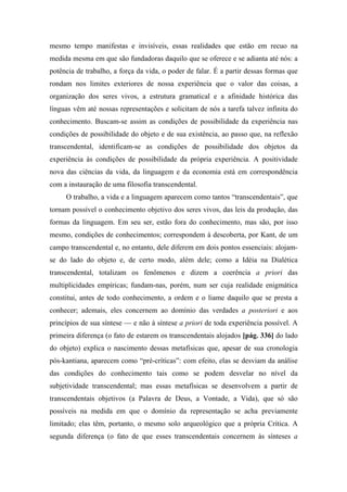 mesmo tempo manifestas e invisíveis, essas realidades que estão em recuo na
medida mesma em que são fundadoras daquilo que se oferece e se adianta até nós: a
potência de trabalho, a força da vida, o poder de falar. É a partir dessas formas que
rondam nos limites exteriores de nossa experiência que o valor das coisas, a
organização dos seres vivos, a estrutura gramatical e a afinidade histórica das
línguas vêm até nossas representações e solicitam de nós a tarefa talvez infinita do
conhecimento. Buscam-se assim as condições de possibilidade da experiência nas
condições de possibilidade do objeto e de sua existência, ao passo que, na reflexão
transcendental, identificam-se as condições de possibilidade dos objetos da
experiência às condições de possibilidade da própria experiência. A positividade
nova das ciências da vida, da linguagem e da economia está em correspondência
com a instauração de uma filosofia transcendental.
O trabalho, a vida e a linguagem aparecem como tantos “transcendentais”, que
tornam possível o conhecimento objetivo dos seres vivos, das leis da produção, das
formas da linguagem. Em seu ser, estão fora do conhecimento, mas são, por isso
mesmo, condições de conhecimentos; correspondem à descoberta, por Kant, de um
campo transcendental e, no entanto, dele diferem em dois pontos essenciais: alojam-
se do lado do objeto e, de certo modo, além dele; como a Idéia na Dialética
transcendental, totalizam os fenômenos e dizem a coerência a priori das
multiplicidades empíricas; fundam-nas, porém, num ser cuja realidade enigmática
constitui, antes de todo conhecimento, a ordem e o liame daquilo que se presta a
conhecer; ademais, eles concernem ao domínio das verdades a posteriori e aos
princípios de sua síntese — e não à síntese a priori de toda experiência possível. A
primeira diferença (o fato de estarem os transcendentais alojados [pág. 336] do lado
do objeto) explica o nascimento dessas metafísicas que, apesar de sua cronologia
pós-kantiana, aparecem como “pré-críticas”: com efeito, elas se desviam da análise
das condições do conhecimento tais como se podem desvelar no nível da
subjetividade transcendental; mas essas metafísicas se desenvolvem a partir de
transcendentais objetivos (a Palavra de Deus, a Vontade, a Vida), que só são
possíveis na medida em que o domínio da representação se acha previamente
limitado; elas têm, portanto, o mesmo solo arqueológico que a própria Crítica. A
segunda diferença (o fato de que esses transcendentais concernem às sínteses a
 