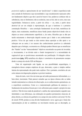 posteriori) explica o aparecimento de um “positivismo”: é dada à experiência toda
uma camada de fenômenos cuja racionalidade e cujo encadeamento repousam sobre
um fundamento objetivo que não é possível trazer à luz; podem-se conhecer não as
substâncias, mas os fenômenos; não as essências, mas as leis; não os seres, mas suas
regularidades. Instaura-se assim, a partir da crítica — ou, antes, a partir desse
desnível do ser em relação à representação, de que o kantismo é a primeira
constatação filosófica — uma correlação fundamental: de um lado, metafísicas do
objeto, mais exatamente, metafísicas desse fundo jamais objetivável donde vêm os
objetos ao nosso conhecimento superficial; e, do outro, filosofias que se dão por
tarefa unicamente a observação daquilo mesmo que é dado a um conhecimento
positivo. Vê-se de que modo os dois termos dessa oposição se dão apoio e se
reforçam um ao outro; é no tesouro dos conhecimentos positivos (e sobretudo
daqueles que a biologia, a economia ou a filologia podem liberar) que as metafísicas
dos “fundos” ou dos “transcendentais” objetivos encontrarão seu ponto de investida;
e, inversamente, é na divisão entre o fundo incognoscível e a racionalidade do
cognoscível que os positivismos encontrarão sua justificação. O triângulo crítica-
positivismo-[pág. 337] metafísica do objeto é constitutivo do pensamento europeu
desde o começo do século XIX até Bergson.
Uma tal organização está ligada, na sua possibilidade arqueológica, à
emergência desses campos empíricos de que, doravante, a pura e simples análise
interna da representação não pode mais explicar. Ela é, portanto, correlativa de um
certo número de disposições próprias à epistémê moderna.
Antes de mais, vem à luz um tema que até então permanecera informulado, e, a
bem dizer, inexistente. Pode parecer estranho que na época clássica não se tenha
tentado matematizar as ciências de observação, ou os conhecimentos gramaticais, ou
a experiência econômica. Como se a matematização galileana da natureza e o
fundamento da mecânica fossem por si sós suficientes para cumprir o projeto de uma
máthêsis. Não há nisso nada de paradoxal: a análise das representações segundo suas
identidades e suas diferenças, sua ordenação em quadros permanentes situavam, de
pleno direito, as ciências do qualitativo no campo de uma máthêsis universal. No fim
do século XVIII, produz-se uma divisão fundamental e nova: agora que o liame das
representações já não se estabelece no movimento mesmo que as decompõe, as
 
