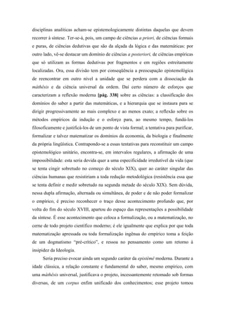 disciplinas analíticas acham-se epistemologicamente distintas daquelas que devem
recorrer à síntese. Ter-se-á, pois, um campo de ciências a priori, de ciências formais
e puras, de ciências dedutivas que são da alçada da lógica e das matemáticas: por
outro lado, vê-se destacar um domínio de ciências a posteriori, de ciências empíricas
que só utilizam as formas dedutivas por fragmentos e em regiões estreitamente
localizadas. Ora, essa divisão tem por conseqüência a preocupação epistemológica
de reencontrar em outro nível a unidade que se perdera com a dissociação da
máthêsis e da ciência universal da ordem. Daí certo número de esforços que
caracterizam a reflexão moderna [pág. 338] sobre as ciências: a classificação dos
domínios do saber a partir das matemáticas, e a hierarquia que se instaura para se
dirigir progressivamente ao mais complexo e ao menos exato; a reflexão sobre os
métodos empíricos da indução e o esforço para, ao mesmo tempo, fundá-los
filosoficamente e justificá-los de um ponto de vista formal; a tentativa para purificar,
formalizar e talvez matematizar os domínios da economia, da biologia e finalmente
da própria lingüística. Contrapondo-se a essas tentativas para reconstituir um campo
epistemológico unitário, encontra-se, em intervalos regulares, a afirmação de uma
impossibilidade: esta seria devida quer a uma especificidade irredutível da vida (que
se tenta cingir sobretudo no começo do século XIX), quer ao caráter singular das
ciências humanas que resistiriam a toda redução metodológica (resistência essa que
se tenta definir e medir sobretudo na segunda metade do século XIX). Sem dúvida,
nessa dupla afirmação, alternada ou simultânea, de poder e de não poder formalizar
o empírico, é preciso reconhecer o traço desse acontecimento profundo que, por
volta do fim do século XVIII, apartou do espaço das representações a possibilidade
da síntese. É esse acontecimento que coloca a formalização, ou a matematização, no
cerne de todo projeto científico moderno; é ele igualmente que explica por que toda
matematização apressada ou toda formalização ingênua do empírico toma a feição
de um dogmatismo “pré-crítico”, e ressoa no pensamento como um retorno à
insipidez da Ideologia.
Seria preciso evocar ainda um segundo caráter da epistémê moderna. Durante a
idade clássica, a relação constante e fundamental do saber, mesmo empírico, com
uma máthêsis universal, justificava o projeto, incessantemente retomado sob formas
diversas, de um corpus enfim unificado dos conhecimentos; esse projeto tomou
 