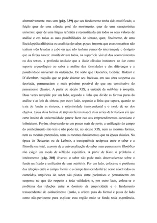 alternativamente, mas sem [pág. 339] que seu fundamento tenha sido modificado, a
feição quer de uma ciência geral do movimento, quer de uma característica
universal, quer de uma língua refletida e reconstituída em todos os seus valores de
análise e em todas as suas possibilidades de sintaxe, quer, finalmente, de uma
Enciclopédia alfabética ou analítica do saber; pouco importa que essas tentativas não
tenham sido levadas a cabo ou que não tenham cumprido inteiramente o desígnio
que as fizera nascer: manifestavam todas, na superfície visível dos acontecimentos
ou dos textos, a profunda unidade que a idade clássica instaurara ao dar como
suporte arqueológico ao saber a análise das identidades e das diferenças e a
possibilidade universal da ordenação. De sorte que Descartes, Leibniz, Diderot e
D’Alembert, naquilo que se pode chamar seu fracasso, em sua obra suspensa ou
desviada, permaneciam o mais próximo possível do que era constitutivo do
pensamento clássico. A partir do século XIX, a unidade da máthêsis é rompida.
Duas vezes rompida: por um lado, segundo a linha que divide as formas puras da
análise e as leis da síntese, por outro lado, segundo a linha que separa, quando se
trata de fundar as sínteses, a subjetividade transcendental e o modo de ser dos
objetos. Essas duas formas de ruptura fazem nascer duas séries de tentativas em que
certo intuito de universalidade parece fazer eco aos empreendimentos cartesiano e
leibniziano. Porém, observando-se um pouco mais de perto, a unificação do campo
do conhecimento não tem e não pode ter, no século XIX, nem as mesmas formas,
nem as mesmas pretensões, nem os mesmos fundamentos que na época clássica. Na
época de Descartes ou de Leibniz, a transparência recíproca entre o saber e a
filosofia era total, a ponto de a universalização do saber num pensamento filosófico
não exigir um modo de reflexão específica. A partir de Kant, o problema é
inteiramente [pág. 340] diverso; o saber não pode mais desenvolver-se sobre o
fundo unificado e unificador de uma máthêsis. Por um lado, coloca-se o problema
das relações entre o campo formal e o campo transcendental (e nesse nível todos os
conteúdos empíricos do saber são postos entre parênteses e permanecem em
suspenso no que diz respeito a toda validade); e, por outro lado, coloca-se o
problema das relações entre o domínio da empiricidade e o fundamento
transcendental do conhecimento (então, a ordem pura do formal é posta de lado
como não-pertinente para explicar essa região onde se funda toda experiência,
 