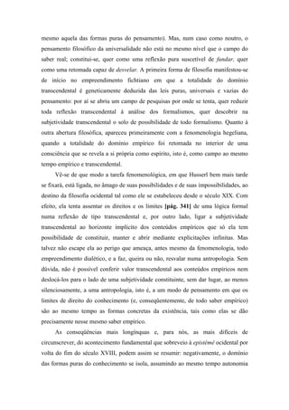 mesmo aquela das formas puras do pensamento). Mas, num caso como noutro, o
pensamento filosófico da universalidade não está no mesmo nível que o campo do
saber real; constitui-se, quer como uma reflexão pura suscetível de fundar, quer
como uma retomada capaz de desvelar. A primeira forma de filosofia manifestou-se
de início no empreendimento fichtiano em que a totalidade do domínio
transcendental é geneticamente deduzida das leis puras, universais e vazias do
pensamento: por aí se abriu um campo de pesquisas por onde se tenta, quer reduzir
toda reflexão transcendental à análise dos formalismos, quer descobrir na
subjetividade transcendental o solo de possibilidade de todo formalismo. Quanto à
outra abertura filosófica, apareceu primeiramente com a fenomenologia hegeliana,
quando a totalidade do domínio empírico foi retomada no interior de uma
consciência que se revela a si própria como espírito, isto é, como campo ao mesmo
tempo empírico e transcendental.
Vê-se de que modo a tarefa fenomenológica, em que Husserl bem mais tarde
se fixará, está ligada, no âmago de suas possibilidades e de suas impossibilidades, ao
destino da filosofia ocidental tal como ele se estabeleceu desde o século XIX. Com
efeito, ela tenta assentar os direitos e os limites [pág. 341] de uma lógica formal
numa reflexão de tipo transcendental e, por outro lado, ligar a subjetividade
transcendental ao horizonte implícito dos conteúdos empíricos que só ela tem
possibilidade de constituir, manter e abrir mediante explicitações infinitas. Mas
talvez não escape ela ao perigo que ameaça, antes mesmo da fenomenologia, todo
empreendimento dialético, e a faz, queira ou não, resvalar numa antropologia. Sem
dúvida, não é possível conferir valor transcendental aos conteúdos empíricos nem
deslocá-los para o lado de uma subjetividade constituinte, sem dar lugar, ao menos
silenciosamente, a uma antropologia, isto é, a um modo de pensamento em que os
limites de direito do conhecimento (e, conseqüentemente, de todo saber empírico)
são ao mesmo tempo as formas concretas da existência, tais como elas se dão
precisamente nesse mesmo saber empírico.
As conseqüências mais longínquas e, para nós, as mais difíceis de
circunscrever, do acontecimento fundamental que sobreveio à epistémê ocidental por
volta do fim do século XVIII, podem assim se resumir: negativamente, o domínio
das formas puras do conhecimento se isola, assumindo ao mesmo tempo autonomia
 