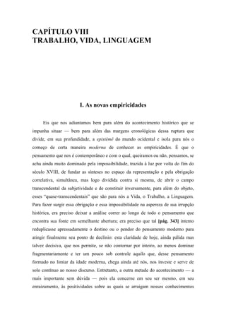 CAPÍTULO VIII
TRABALHO, VIDA, LINGUAGEM
I. As novas empiricidades
Eis que nos adiantamos bem para além do acontecimento histórico que se
impunha situar — bem para além das margens cronológicas dessa ruptura que
divide, em sua profundidade, a epistémê do mundo ocidental e isola para nós o
começo de certa maneira moderna de conhecer as empiricidades. É que o
pensamento que nos é contemporâneo e com o qual, queiramos ou não, pensamos, se
acha ainda muito dominado pela impossibilidade, trazida à luz por volta do fim do
século XVIII, de fundar as sínteses no espaço da representação e pela obrigação
correlativa, simultânea, mas logo dividida contra si mesma, de abrir o campo
transcendental da subjetividade e de constituir inversamente, para além do objeto,
esses “quase-transcendentais” que são para nós a Vida, o Trabalho, a Linguagem.
Para fazer surgir essa obrigação e essa impossibilidade na aspereza de sua irrupção
histórica, era preciso deixar a análise correr ao longo de todo o pensamento que
encontra sua fonte em semelhante abertura; era preciso que tal [pág. 343] intento
reduplicasse apressadamente o destino ou o pendor do pensamento moderno para
atingir finalmente seu ponto de declínio: esta claridade de hoje, ainda pálida mas
talvez decisiva, que nos permite, se não contornar por inteiro, ao menos dominar
fragmentariamente e ter um pouco sob controle aquilo que, desse pensamento
formado no limiar da idade moderna, chega ainda até nós, nos investe e serve de
solo contínuo ao nosso discurso. Entretanto, a outra metade do acontecimento — a
mais importante sem dúvida — pois ela concerne em seu ser mesmo, em seu
enraizamento, às positividades sobre as quais se arraigam nossos conhecimentos
 