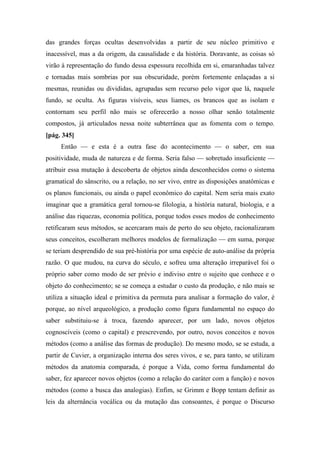 das grandes forças ocultas desenvolvidas a partir de seu núcleo primitivo e
inacessível, mas a da origem, da causalidade e da história. Doravante, as coisas só
virão à representação do fundo dessa espessura recolhida em si, emaranhadas talvez
e tornadas mais sombrias por sua obscuridade, porém fortemente enlaçadas a si
mesmas, reunidas ou divididas, agrupadas sem recurso pelo vigor que lá, naquele
fundo, se oculta. As figuras visíveis, seus liames, os brancos que as isolam e
contornam seu perfil não mais se oferecerão a nosso olhar senão totalmente
compostos, já articulados nessa noite subterrânea que as fomenta com o tempo.
[pág. 345]
Então — e esta é a outra fase do acontecimento — o saber, em sua
positividade, muda de natureza e de forma. Seria falso — sobretudo insuficiente —
atribuir essa mutação à descoberta de objetos ainda desconhecidos como o sistema
gramatical do sânscrito, ou a relação, no ser vivo, entre as disposições anatômicas e
os planos funcionais, ou ainda o papel econômico do capital. Nem seria mais exato
imaginar que a gramática geral tornou-se filologia, a história natural, biologia, e a
análise das riquezas, economia política, porque todos esses modos de conhecimento
retificaram seus métodos, se acercaram mais de perto do seu objeto, racionalizaram
seus conceitos, escolheram melhores modelos de formalização — em suma, porque
se teriam desprendido de sua pré-história por uma espécie de auto-análise da própria
razão. O que mudou, na curva do século, e sofreu uma alteração irreparável foi o
próprio saber como modo de ser prévio e indiviso entre o sujeito que conhece e o
objeto do conhecimento; se se começa a estudar o custo da produção, e não mais se
utiliza a situação ideal e primitiva da permuta para analisar a formação do valor, é
porque, ao nível arqueológico, a produção como figura fundamental no espaço do
saber substituiu-se à troca, fazendo aparecer, por um lado, novos objetos
cognoscíveis (como o capital) e prescrevendo, por outro, novos conceitos e novos
métodos (como a análise das formas de produção). Do mesmo modo, se se estuda, a
partir de Cuvier, a organização interna dos seres vivos, e se, para tanto, se utilizam
métodos da anatomia comparada, é porque a Vida, como forma fundamental do
saber, fez aparecer novos objetos (como a relação do caráter com a função) e novos
métodos (como a busca das analogias). Enfim, se Grimm e Bopp tentam definir as
leis da alternância vocálica ou da mutação das consoantes, é porque o Discurso
 
