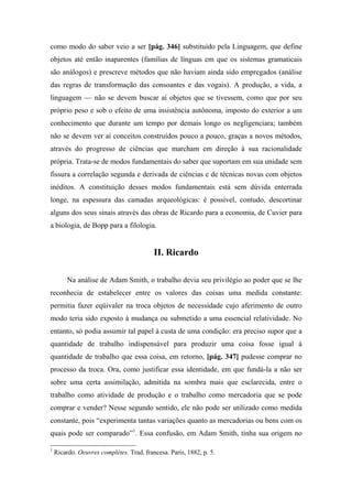 como modo do saber veio a ser [pág. 346] substituído pela Linguagem, que define
objetos até então inaparentes (famílias de línguas em que os sistemas gramaticais
são análogos) e prescreve métodos que não haviam ainda sido empregados (análise
das regras de transformação das consoantes e das vogais). A produção, a vida, a
linguagem — não se devem buscar aí objetos que se tivessem, como que por seu
próprio peso e sob o efeito de uma insistência autônoma, imposto do exterior a um
conhecimento que durante um tempo por demais longo os negligenciara; também
não se devem ver aí conceitos construídos pouco a pouco, graças a novos métodos,
através do progresso de ciências que marcham em direção à sua racionalidade
própria. Trata-se de modos fundamentais do saber que suportam em sua unidade sem
fissura a correlação segunda e derivada de ciências e de técnicas novas com objetos
inéditos. A constituição desses modos fundamentais está sem dúvida enterrada
longe, na espessura das camadas arqueológicas: é possível, contudo, descortinar
alguns dos seus sinais através das obras de Ricardo para a economia, de Cuvier para
a biologia, de Bopp para a filologia.
II. Ricardo
Na análise de Adam Smith, o trabalho devia seu privilégio ao poder que se lhe
reconhecia de estabelecer entre os valores das coisas uma medida constante:
permitia fazer eqüivaler na troca objetos de necessidade cujo aferimento de outro
modo teria sido exposto à mudança ou submetido a uma essencial relatividade. No
entanto, só podia assumir tal papel à custa de uma condição: era preciso supor que a
quantidade de trabalho indispensável para produzir uma coisa fosse igual à
quantidade de trabalho que essa coisa, em retorno, [pág. 347] pudesse comprar no
processo da troca. Ora, como justificar essa identidade, em que fundá-la a não ser
sobre uma certa assimilação, admitida na sombra mais que esclarecida, entre o
trabalho como atividade de produção e o trabalho como mercadoria que se pode
comprar e vender? Nesse segundo sentido, ele não pode ser utilizado como medida
constante, pois “experimenta tantas variações quanto as mercadorias ou bens com os
quais pode ser comparado”1
. Essa confusão, em Adam Smith, tinha sua origem no
1
Ricardo. Oeuvres complètes. Trad. francesa. Paris, 1882, p. 5.
 