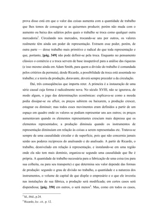 prova disso está em que o valor das coisas aumenta com a quantidade de trabalho
que lhes temos de consagrar se as quisermos produzir; porém não muda com o
aumento ou baixa dos salários pelos quais o trabalho se troca como qualquer outra
mercadoria3
. Circulando nos mercados, trocando-se uns por outros, os valores
realmente têm ainda um poder de representação. Extraem esse poder, porém, de
outra parte — desse trabalho mais primitivo e radical do que toda representação e
que, portanto, [pág. 349] não pode definir-se pela troca. Enquanto no pensamento
clássico o comércio e a troca servem de base insuperável para a análise das riquezas
(e isso mesmo ainda em Adam Smith, para quem a divisão do trabalho é comandada
pelos critérios da permuta), desde Ricardo, a possibilidade da troca está assentada no
trabalho; e a teoria da produção, doravante, deverá sempre preceder a da circulação.
Daí, três conseqüências que importa reter. A primeira é a instauração de uma
série causal cuja forma é radicalmente nova. No século XVIII, não se ignorava, de
modo algum, o jogo das determinações econômicas: explicava-se como a moeda
podia dissipar-se ou afluir, os preços subirem ou baixarem, a produção crescer,
estagnar ou diminuir; mas todos esses movimentos eram definidos a partir de um
espaço em quadro onde os valores se podiam representar uns aos outros; os preços
aumentavam quando os elementos representantes cresciam mais depressa que os
elementos representados; a produção diminuía quando os instrumentos de
representação diminuíam em relação às coisas a serem representadas etc. Tratava-se
sempre de uma causalidade circular e de superfície, pois que não concernia jamais
senão aos poderes recíprocos do analisando e do analisado. A partir de Ricardo, o
trabalho, desnivelado em relação à representação, e instalando-se em uma região
onde ela não tem mais domínio, organiza-se segundo uma causalidade que lhe é
própria. A quantidade de trabalho necessária para a fabricação de uma coisa (ou para
sua colheita, ou para seu transporte) e que determina seu valor depende das formas
de produção: segundo o grau de divisão no trabalho, a quantidade e a natureza dos
instrumentos, o volume de capital de que dispõe o empresário e o que ele investiu
nas instalações de sua fábrica, a produção será modificada; em certos casos será
dispendiosa; [pág. 350] em outros, o será menos4
. Mas, como em todos os casos,
3
Id., ibid., p.24.
4
Ricardo, loc. cit., p. 12.
 