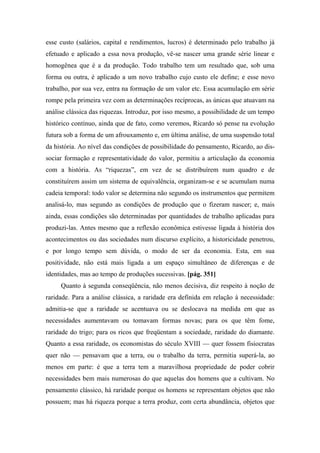 esse custo (salários, capital e rendimentos, lucros) é determinado pelo trabalho já
efetuado e aplicado a essa nova produção, vê-se nascer uma grande série linear e
homogênea que é a da produção. Todo trabalho tem um resultado que, sob uma
forma ou outra, é aplicado a um novo trabalho cujo custo ele define; e esse novo
trabalho, por sua vez, entra na formação de um valor etc. Essa acumulação em série
rompe pela primeira vez com as determinações recíprocas, as únicas que atuavam na
análise clássica das riquezas. Introduz, por isso mesmo, a possibilidade de um tempo
histórico contínuo, ainda que de fato, como veremos, Ricardo só pense na evolução
futura sob a forma de um afrouxamento e, em última análise, de uma suspensão total
da história. Ao nível das condições de possibilidade do pensamento, Ricardo, ao dis-
sociar formação e representatividade do valor, permitiu a articulação da economia
com a história. As “riquezas”, em vez de se distribuírem num quadro e de
constituírem assim um sistema de equivalência, organizam-se e se acumulam numa
cadeia temporal: todo valor se determina não segundo os instrumentos que permitem
analisá-lo, mas segundo as condições de produção que o fizeram nascer; e, mais
ainda, essas condições são determinadas por quantidades de trabalho aplicadas para
produzi-las. Antes mesmo que a reflexão econômica estivesse ligada à história dos
acontecimentos ou das sociedades num discurso explícito, a historicidade penetrou,
e por longo tempo sem dúvida, o modo de ser da economia. Esta, em sua
positividade, não está mais ligada a um espaço simultâneo de diferenças e de
identidades, mas ao tempo de produções sucessivas. [pág. 351]
Quanto à segunda conseqüência, não menos decisiva, diz respeito à noção de
raridade. Para a análise clássica, a raridade era definida em relação à necessidade:
admitia-se que a raridade se acentuava ou se deslocava na medida em que as
necessidades aumentavam ou tomavam formas novas; para os que têm fome,
raridade do trigo; para os ricos que freqüentam a sociedade, raridade do diamante.
Quanto a essa raridade, os economistas do século XVIII — quer fossem fisiocratas
quer não — pensavam que a terra, ou o trabalho da terra, permitia superá-la, ao
menos em parte: é que a terra tem a maravilhosa propriedade de poder cobrir
necessidades bem mais numerosas do que aquelas dos homens que a cultivam. No
pensamento clássico, há raridade porque os homens se representam objetos que não
possuem; mas há riqueza porque a terra produz, com certa abundância, objetos que
 