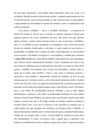 não são logo consumidos e que podem então representar outros nas trocas e na
circulação. Ricardo inverte os termos dessa análise: a aparente generosidade da terra
só é de fato devida à sua avareza crescente; e o que é primeiro não é a necessidade e
a representação da necessidade no espírito dos homens, é pura e simplesmente uma
carência originária.
Com efeito, o trabalho — isto é, a atividade econômica — só apareceu na
história do mundo no dia em que os homens se acharam numerosos demais para
poderem nutrir-se dos frutos espontâneos da terra. Não tendo com que subsistir,
alguns morriam e muitos outros estariam mortos se não se pusessem a trabalhar a
terra. E, na medida em que a população se multiplicava, novas faixas da floresta
deviam ser abatidas, desbravadas e cultivadas. A cada instante de sua história, a
humanidade só trabalha sob a ameaça da morte: toda população, se não encontra
novos recursos, está fadada a extinguir-se; e inversamente, à medida que os homens
se [pág. 352] multiplicam, empreendem trabalhos mais numerosos, mais longínquos,
mais difíceis, menos imediatamente fecundos. Como a pendência da morte se faz
mais temível à proporção que as subsistências necessárias se tornam de mais difícil
acesso, o trabalho, inversamente, deve crescer em intensidade e utilizar todos os
meios de se tornar mais prolífico. Assim, o que torna a economia possível e
necessária é uma perpétua e fundamental situação de raridade: em face de uma
natureza que por si mesma é inerte e, salvo numa parte minúscula, estéril, o homem
arrisca sua vida. Não é mais nos jogos da representação que a economia encontra seu
princípio, mas do lado dessa região perigosa onde a vida afronta a morte. Ela remete,
pois, a essa ordem de considerações bastante ambíguas a que se pode chamar
antropológicas: reporta-se, com efeito, às propriedades biológicas de uma espécie
humana, acerca da qual Malthus, na mesma época que Ricardo, mostrou que tende
sempre a crescer caso não se lhe traga remédio ou coerção; reporta-se também à
situação desses seres vivos que se arriscam a não encontrar na natureza que os
rodeia aquilo com que assegurar sua existência; ela designa enfim o trabalho e a
dureza mesma desse trabalho como o único meio de negar a carência fundamental e
triunfar por um instante sobre a morte. A positividade da economia se aloja nesse
vão antropológico. O Homo oeconomicus não é aquele que se representa suas
próprias necessidades bem como os objetos capazes de as saciar; é aquele que passa,
 