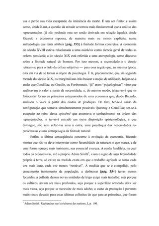 usa e perde sua vida escapando da iminência da morte. É um ser finito: e assim
como, desde Kant, a questão da atitude se tornou mais fundamental que a análise das
representações (já não podendo esta ser senão derivada em relação àquela), desde
Ricardo a economia repousa, de maneira mais ou menos explícita, numa
antropologia que tenta atribuir [pág. 353] à finitude formas concretas. A economia
do século XVIII estava relacionada a uma máthêsis como ciência geral de todas as
ordens possíveis; a do século XIX está referida a uma antropologia como discurso
sobre a finitude natural do homem. Por isso mesmo, a necessidade e o desejo
retiram-se para o lado da esfera subjetiva — para essa região que, na mesma época,
está em via de se tornar o objeto da psicologia. É lá, precisamente, que, na segunda
metade do século XIX, os marginalistas irão buscar a noção de utilidade. Julgar-se-á
então que Condillac, ou Graslin, ou Fortbonnais, “já” eram “psicologistas”, visto que
analisavam o valor a partir da necessidade; e, do mesmo modo, julgar-se-á que os
fisiocratas foram os primeiros antepassados de uma economia que, desde Ricardo,
analisou o valor a partir dos custos de produção. De fato, ter-se-á saído da
configuração que tornava simultaneamente possíveis Quesnay e Condillac; ter-se-á
escapado ao reino dessa epistémê que assentava o conhecimento na ordem das
representações; e ter-se-á entrado em outra disposição epistemológica, a que
distingue, não sem referi-las uma à outra, uma psicologia das necessidades re-
presentadas e uma antropologia da finitude natural.
Enfim, a última conseqüência concerne à evolução da economia. Ricardo
mostra que não se deve interpretar como fecundidade da natureza o que marca, e de
uma forma sempre mais insistente, sua essencial avareza. A renda fundiária, na qual
todos os economistas, até o próprio Adam Smith5
, viam o signo de uma fecundidade
própria à terra, só existe na medida exata em que o trabalho agrícola se torna cada
vez mais duro, cada vez menos “rentável”. À medida que se é compelido, pelo
crescimento ininterrupto da população, a desbravar [pág. 354] terras menos
fecundas, a colheita dessas novas unidades de trigo exige mais trabalho: seja porque
os cultivos devam ser mais profundos, seja porque a superfície semeada deva ser
mais vasta, seja porque se necessite de mais adubo; o custo da produção é portanto
muito mais elevado para estas últimas colheitas do que para as primeiras, que foram
5
Adam Smith. Recherches sur la richesse des nations, I, p. 190.
 