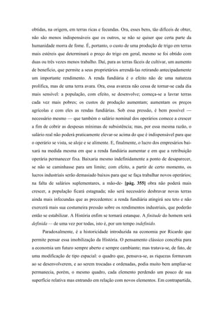 obtidas, na origem, em terras ricas e fecundas. Ora, esses bens, tão difíceis de obter,
não são menos indispensáveis que os outros, se não se quiser que certa parte da
humanidade morra de fome. É, portanto, o custo de uma produção de trigo em terras
mais estéreis que determinará o preço do trigo em geral, mesmo se foi obtido com
duas ou três vezes menos trabalho. Daí, para as terras fáceis de cultivar, um aumento
de benefício, que permite a seus proprietários arrendá-las retirando antecipadamente
um importante rendimento. A renda fundiária é o efeito não de uma natureza
prolífica, mas de uma terra avara. Ora, essa avareza não cessa de tornar-se cada dia
mais sensível: a população, com efeito, se desenvolve; começa-se a lavrar terras
cada vez mais pobres; os custos de produção aumentam; aumentam os preços
agrícolas e com eles as rendas fundiárias. Sob essa pressão, é bem possível —
necessário mesmo — que também o salário nominal dos operários comece a crescer
a fim de cobrir as despesas mínimas de subsistência; mas, por essa mesma razão, o
salário real não poderá praticamente elevar-se acima do que é indispensável para que
o operário se vista, se aloje e se alimente. E, finalmente, o lucro dos empresários bai-
xará na medida mesma em que a renda fundiária aumentar e em que a retribuição
operária permanecer fixa. Baixaria mesmo indefinidamente a ponto de desaparecer,
se não se caminhasse para um limite; com efeito, a partir de certo momento, os
lucros industriais serão demasiado baixos para que se faça trabalhar novos operários;
na falta de salários suplementares, a mão-de- [pág. 355] obra não poderá mais
crescer, a população ficará estagnada; não será necessário desbravar novas terras
ainda mais infecundas que as precedentes: a renda fundiária atingirá seu teto e não
exercerá mais sua costumeira pressão sobre os rendimentos industriais, que poderão
então se estabilizar. A História enfim se tornará estanque. A finitude do homem será
definida — de uma vez por todas, isto é, por um tempo indefinido.
Paradoxalmente, é a historicidade introduzida na economia por Ricardo que
permite pensar essa imobilização da História. O pensamento clássico concebia para
a economia um futuro sempre aberto e sempre cambiante; mas tratava-se, de fato, de
uma modificação de tipo espacial: o quadro que, pensava-se, as riquezas formavam
ao se desenvolverem, e ao serem trocadas e ordenadas, podia muito bem ampliar-se
permanecia, porém, o mesmo quadro, cada elemento perdendo um pouco de sua
superfície relativa mas entrando em relação com novos elementos. Em contrapartida,
 