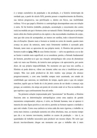 é o tempo cumulativo da população e da produção, é a história ininterrupta da
raridade que, a partir do século XIX, permite pensar o empobrecimento da História,
sua inércia progressiva, sua petrificação e, dentro em breve, sua imobilidade
rochosa. Vê-se que papel a História e a antropologia desempenham uma em relação
à outra. Só há história (trabalho, produção, acumulação e crescimento dos custos
reais) na medida em que o homem como ser natural é finito: finitude que se prolonga
muito além dos limites primitivos da espécie e das necessidades imediatas do corpo,
mas que não cessa de acompanhar, ao menos em surdina, todo o desenvolvimento
das civilizações. Quanto mais o homem se instala no cerne do mundo, quanto mais
avança na posse da natureza, tanto mais fortemente também é acossado pela
finitude, tanto mais se aproxima de sua própria morte. A História não permite ao
homem evadir-se [pág. 356] de seus limites iniciais — salvo na aparência e se se der
ao limite o sentido mais superficial; se se considerar, porém, a finitude fundamental
do homem, perceber-se-á que sua situação antropológica não cessa de dramatizar
cada vez mais sua História, de torná-la mais perigosa e de aproximá-la, por assim
dizer, de sua própria impossibilidade. No momento em que toca tais confins, a
História só pode deter-se, vibrar um instante sobre seu eixo e imobilizar-se para
sempre. Mas isso pode produzir-se de dois modos: seja porque ela alcance
progressivamente, e com uma lentidão sempre mais acentuada, um estado de
estabilidade que sanciona, no indefinido do tempo, aquilo para o que ela sempre
marchou, aquilo que no fundo de si ela jamais cessou de ser desde o começo; seja
porque, ao contrário, ela atinja um ponto de reversão onde só se fixa na medida em
que suprime o que continuamente fora até então.
Na primeira solução (representada pelo “pessimismo” de Ricardo), a História
funciona ante as determinações antropológicas como uma espécie de grande
mecanismo compensador; aloja-se, é certo, na finitude humana, mas aí aparece à
maneira de uma figura positiva e em relevo; permite ao homem superar a raridade a
que está votado. Como essa carência se torna cada dia mais rigorosa, o trabalho se
torna mais intenso; a produção aumenta em cifras absolutas, mas, ao mesmo tempo
que ela e no mesmo movimento, também os custos de produção — isto é, as
quantidades de trabalho necessário para produzir um mesmo objeto. De sorte que
deverá inevitavelmente chegar um momento em que o trabalho não é mais
 
