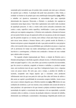 sustentado pela mercadoria que ele produz (não custando esta mais que o alimento
do operário que a obtém). A produção não pode mais preencher a falta. Então, a
raridade vai limitar-se ela própria (por uma estabilização demográfica) [pág. 357] e
o trabalho vai ajustar-se exatamente às necessidades (por uma repartição
determinada das riquezas). Doravante, a finitude e a produção vão superpor-se
exatamente numa figura única. Todo labor suplementar seria inútil; todo excedente
de população pereceria. A vida e a morte serão assim colocadas exatamente uma
contra a outra, superfície contra superfície, imobilizadas e como que reforçadas
ambas por seu impulso antagonista. A História terá conduzido a finitude do homem
até esse ponto-limite em que ela aparecerá enfim em sua pureza; já não terá margem
que lhe permita escapar-se a si mesma, nem esforço a fazer para forjar um porvir,
nem novas terras abertas a homens futuros; sob a grande erosão da História, o
homem será pouco a pouco despojado de tudo o que pode escondê-lo a seus próprios
olhos; terá exaurido todas essas possibilidades que confundem um pouco e esquivam
sob as promessas do tempo sua nudez antropológica; por longos caminhos, mas
inevitáveis e constringentes, a História terá conduzido o homem até essa verdade
que o detém sobre si mesmo.
Na segunda solução (representada por Marx), a relação da História com a
finitude antropológica é decifrada segundo a direção inversa. A História desempenha
então um papel negativo: é ela, com efeito, que acentua as pressões da necessidade,
que faz crescer as carências, coagindo os homens a trabalhar e a produzir sempre
mais, sem receberem mais do que o que lhes é indispensável para viver, e algumas
vezes um pouco menos. De sorte que, com o tempo, o produto do trabalho se
acumula, escapando sem trégua àqueles que o executam: estes produzem
infinitamente mais do que essa parte do valor que lhes cabe sob forma de salário e
dão assim ao capital a possibilidade de novamente comprar trabalho. Assim cresce
sem cessar o número daqueles que a História mantém nos [pág. 358] limites de suas
condições de existência; e, por isso mesmo, essas condições não cessam de tomar-se
mais precárias e de aproximar-se do que tornará a própria existência impossível; a
acumulação do capital, o crescimento das empresas e de sua capacidade, a pressão
constante sobre os salários, o excesso da produção reduzem o mercado de trabalho,
diminuindo sua retribuição e aumentando o desemprego. Repelida pela miséria aos
 