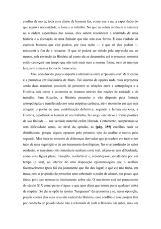 confins da morte, toda uma classe de homens faz, como que a nu, a experiência do
que sejam a necessidade, a fome e o trabalho. No que os outros atribuem à natureza
ou à ordem espontânea das coisas, eles sabem reconhecer o resultado de uma
história e a alienação de uma finitude que não tem essa forma. É essa verdade da
essência humana que eles podem, por essa razão — e que só eles podem —
reassumir a fim de a restaurar. O que só poderá ser obtido pela supressão ou, ao
menos, pela reversão da História tal como ela se desenrolou até o presente: somente
então começará um tempo que não terá mais nem a mesma forma, nem as mesmas
leis, nem a mesma forma de transcorrer.
Mas, sem dúvida, pouco importa a alternativa entre o “pessimismo” de Ricardo
e a promessa revolucionária de Marx. Tal sistema de opções nada mais representa
senão duas maneiras possíveis de percorrer as relações entre a antropologia e a
História, tais como a economia as instaura através das noções de raridade e de
trabalho. Para Ricardo, a História preenche o vão disposto pela finitude
antropológica e manifestado por uma perpétua carência, até o momento em que seja
atingido o ponto de uma estabilização definitiva; segundo a leitura marxista, a
História, espoliando o homem de seu trabalho, faz surgir em relevo a forma positiva
de sua finitude — sua verdade material enfim liberada. Certamente, compreende-se
sem dificuldade como, ao nível da opinião, as [pág. 359] escolhas reais se
distribuíram, porque alguns optaram pelo primeiro tipo de análise e outros pelo
segundo. Mas trata-se somente de diferenças derivadas que procedem em tudo e por
tudo de uma inquirição e de um tratamento doxológicos. No nível profundo do saber
ocidental, o marxismo não introduziu nenhum corte real; alojou-se sem dificuldade,
como uma figura plena, tranqüila, confortável e, reconheça-se, satisfatória por um
tempo (o seu), no interior de uma disposição epistemológica que o acolheu
favoravelmente (pois foi ela justamente que lhe deu lugar) e que ele não tinha, em
troca, nem o propósito de perturbar nem sobretudo o poder de alterar, por pouco que
fosse, pois que repousava inteiramente sobre ela. O marxismo está no pensamento
do século XIX como peixe n’água: o que quer dizer que noutra parte qualquer deixa
de respirar. Se ele se opõe às teorias “burguesas” da economia e se, nessa oposição,
projeta contra elas uma reversão radical da História, esse conflito e esse projeto têm
por condição de possibilidade não a retomada de toda a História nas mãos, mas um
 