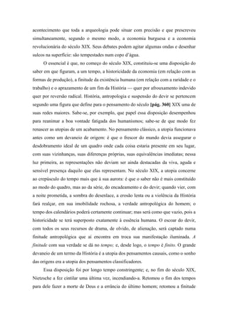 acontecimento que toda a arqueologia pode situar com precisão e que prescreveu
simultaneamente, segundo o mesmo modo, a economia burguesa e a economia
revolucionária do século XIX. Seus debates podem agitar algumas ondas e desenhar
sulcos na superfície: são tempestades num copo d’água.
O essencial é que, no começo do século XIX, constituiu-se uma disposição do
saber em que figuram, a um tempo, a historicidade da economia (em relação com as
formas de produção), a finitude da existência humana (em relação com a raridade e o
trabalho) e o aprazamento de um fim da História — quer por afrouxamento indevido
quer por reversão radical. História, antropologia e suspensão do devir se pertencem
segundo uma figura que define para o pensamento do século [pág. 360] XIX uma de
suas redes maiores. Sabe-se, por exemplo, que papel essa disposição desempenhou
para reanimar a boa vontade fatigada dos humanismos; sabe-se de que modo fez
renascer as utopias de um acabamento. No pensamento clássico, a utopia funcionava
antes como um devaneio de origem: é que o frescor do mundo devia assegurar o
desdobramento ideal de um quadro onde cada coisa estaria presente em seu lugar,
com suas vizinhanças, suas diferenças próprias, suas equivalências imediatas; nessa
luz primeira, as representações não deviam ser ainda destacadas da viva, aguda e
sensível presença daquilo que elas representam. No século XIX, a utopia concerne
ao crepúsculo do tempo mais que à sua aurora: é que o saber não é mais constituído
ao modo do quadro, mas ao da série, do encadeamento e do devir; quando vier, com
a noite prometida, a sombra do desenlace, a erosão lenta ou a violência da História
fará realçar, em sua imobilidade rochosa, a verdade antropológica do homem; o
tempo dos calendários poderá certamente continuar; mas será como que vazio, pois a
historicidade se terá superposto exatamente à essência humana. O escoar do devir,
com todos os seus recursos de drama, de olvido, de alienação, será captado numa
finitude antropológica que aí encontra em troca sua manifestação iluminada. A
finitude com sua verdade se dá no tempo; e, desde logo, o tempo é finito. O grande
devaneio de um termo da História é a utopia dos pensamentos causais, como o sonho
das origens era a utopia dos pensamentos classificadores.
Essa disposição foi por longo tempo constringente; e, no fim do século XIX,
Nietzsche a fez cintilar uma última vez, incendiando-a. Retomou o fim dos tempos
para dele fazer a morte de Deus e a errância do último homem; retomou a finitude
 