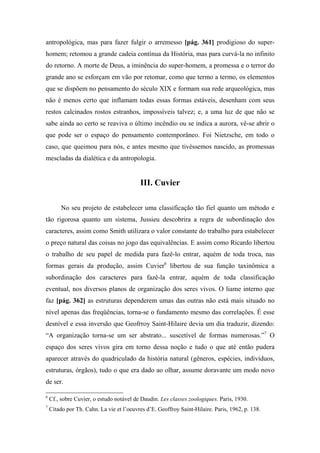 antropológica, mas para fazer fulgir o arremesso [pág. 361] prodigioso do super-
homem; retomou a grande cadeia contínua da História, mas para curvá-la no infinito
do retorno. A morte de Deus, a iminência do super-homem, a promessa e o terror do
grande ano se esforçam em vão por retomar, como que termo a termo, os elementos
que se dispõem no pensamento do século XIX e formam sua rede arqueológica, mas
não é menos certo que inflamam todas essas formas estáveis, desenham com seus
restos calcinados rostos estranhos, impossíveis talvez; e, a uma luz de que não se
sabe ainda ao certo se reaviva o último incêndio ou se indica a aurora, vê-se abrir o
que pode ser o espaço do pensamento contemporâneo. Foi Nietzsche, em todo o
caso, que queimou para nós, e antes mesmo que tivéssemos nascido, as promessas
mescladas da dialética e da antropologia.
III. Cuvier
No seu projeto de estabelecer uma classificação tão fiel quanto um método e
tão rigorosa quanto um sistema, Jussieu descobrira a regra de subordinação dos
caracteres, assim como Smith utilizara o valor constante do trabalho para estabelecer
o preço natural das coisas no jogo das equivalências. E assim como Ricardo libertou
o trabalho de seu papel de medida para fazê-lo entrar, aquém de toda troca, nas
formas gerais da produção, assim Cuvier6
libertou de sua função taxinômica a
subordinação dos caracteres para fazê-la entrar, aquém de toda classificação
eventual, nos diversos planos de organização dos seres vivos. O liame interno que
faz [pág. 362] as estruturas dependerem umas das outras não está mais situado no
nível apenas das freqüências, torna-se o fundamento mesmo das correlações. É esse
desnível e essa inversão que Geofrroy Saint-Hilaire devia um dia traduzir, dizendo:
“A organização torna-se um ser abstrato... suscetível de formas numerosas.”7
O
espaço dos seres vivos gira em torno dessa noção e tudo o que até então pudera
aparecer através do quadriculado da história natural (gêneros, espécies, indivíduos,
estruturas, órgãos), tudo o que era dado ao olhar, assume doravante um modo novo
de ser.
6
Cf., sobre Cuvier, o estudo notável de Daudin. Les classes zoologiques. Paris, 1930.
7
Citado por Th. Cahn. La vie et l’oeuvres d’E. Geoffroy Saint-Hilaire. Paris, 1962, p. 138.
 