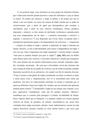 E, em primeiro lugar, esses elementos ou esses grupos de elementos distintos
que o olhar pode articular quando percorre o corpo dos indivíduos e a que se chama
os órgãos. Na análise dos clássicos, o órgão se definia, a um tempo, por sua es-
trutura e por sua função; era como um sistema de dupla entrada que se podia ler
exaustivamente, quer a partir do papel que desempenhava (por exemplo, a
reprodução), quer a partir de suas variáveis morfológicas (forma, grandeza,
disposição e número): os dois modos de decifração recobriam-se ajustada-mente
mas eram independentes um do outro — o primeiro enunciando o utilizável, o
segundo, o identificável. É essa disposição que Cuvier altera; revogando tanto o
postulado do ajustamento quanto o da independência, faz extravasar — e largamente
— a função em relação ao órgão e submete a disposição do órgão à soberania da
função. Dissolve, se não a individualidade, pelo menos a independência do órgão: é
erro crer que “tudo é importante num órgão importante”; é preciso dirigir a atenção
“mais para as próprias funções que para os órgãos”8
; [pág. 363] antes de definir
estes últimos pelas suas variáveis, é necessário reportá-los à função que asseguram.
Ora, essas funções são em número relativamente pouco elevado: respiração, diges-
tão, circulação, locomoção... De sorte que a diversidade visível das estruturas não
mais emerge do fundo de um quadro de variáveis, mas do fundo de grandes unidades
funcionais suscetíveis de se realizarem e de cumprir seu fim de maneiras diversas:
“O que é comum a cada gênero de órgãos considerado, em todos os animais se reduz
a muito pouca coisa e, freqüentemente, eles só se assemelham pelo efeito que
produzem. Isso deve ter impressionado sobretudo no tocante à respiração que se
opera nas diferentes classes por órgãos tão variados, que sua estrutura não apresenta
nenhum ponto comum.”9
Considerando o órgão na sua relação com a função, vê-se,
pois, aparecerem “semelhanças” onde não há nenhum elemento “idêntico”;
semelhança que se constitui pela passagem à evidente invisibilidade da função.
Pouco importa afinal que as brânquias e os pulmões tenham em comum algumas
variáveis de forma, de grandeza, de número: assemelham-se por serem duas
variedades desse órgão inexistente, abstrato, irreal, indeterminável, ausente de toda
espécie descritível, presente contudo no reino animal inteiro e que serve para
8
G. Cuvier. Leçons d’anatomie comparée, t. I, pp. 63-4.
9
G. Cuvier. Leçons d’anatomie comparée, pp. 34-5.
 