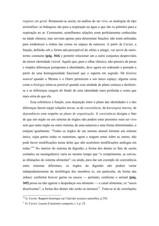 respirar em geral. Restauram-se assim, na análise do ser vivo, as analogias de tipo
aristotélico: as brânquias são para a respiração na água o que são os pulmões para a
respiração no ar. Certamente, semelhantes relações eram perfeitamente conhecidas
na idade clássica; mas serviam apenas para determinar funções; não eram utilizadas
para estabelecer a ordem das coisas no espaço da natureza. A partir de Cuvier, a
função, definida sob a forma não-perceptível do efeito a atingir, vai servir de meio-
termo constante [pág. 364] e permitir relacionar um a outro conjuntos desprovidos
da menor identidade visível. Aquilo que, para o olhar clássico, não passava de puras
e simples diferenças justapostas a identidades, deve agora ser ordenado e pensado a
partir de uma homogeneidade funcional que o suporta em segredo. Há história
natural quando o Mesmo e o Outro pertencem a um único espaço; alguma coisa
como a biologia torna-se possível quando essa unidade de plano começa a desfazer-
se e as diferenças surgem do fundo de uma identidade mais profunda e como que
mais séria do que ela.
Essa referência à função, essa disjunção entre o plano das identidades e o das
diferenças fazem surgir relações novas: as de coexistência, de hierarquia interna, de
dependência com respeito ao plano de organização. A coexistência designa o fato
de que um órgão ou um sistema de órgãos não podem estar presentes num ser vivo
sem que outro órgão ou outro sistema, de uma natureza e uma forma determinadas, o
estejam igualmente: “Todos os órgãos de um mesmo animal formam um sistema
único, cujas partes todas se sustentam, agem e reagem umas sobre as outras; não
pode haver modificações numa delas que não acarretem modificações análogas em
todas.”10
No interior do sistema da digestão, a forma dos dentes (o fato de serem
cortantes ou mastigadores) varia ao mesmo tempo que “o comprimento, as curvas,
as dilatações do sistema alimentar”; ou ainda, para dar um exemplo de coexistência
entre sistemas diferentes, os órgãos da digestão não podem variar
independentemente da morfologia dos membros (e, em particular, da forma das
unhas): conforme houver garras ou cascos — portanto, conforme o animal [pág.
365] possa ou não agarrar e despedaçar seu alimento — o canal alimentar, os “sucos
dissolventes”, a forma dos dentes não serão os mesmos11
. Trata-se aí de correlações
10
G. Cuvier. Rapport historique sur l’état des sciences naturelles, p.330.
11
G. Cuvier. Leçons d’anatomie comparée, t. I, p. 55.
 