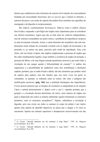 laterais que estabelecem entre elementos do mesmo nível relações de concomitância
fundadas por necessidades funcionais: por ser preciso que o animal se alimente, a
natureza da presa e seu modo de captura não podem ficar estranhos aos aparelhos de
mastigação e de digestão (e reciprocamente).
Há, todavia, escalonamentos hierárquicos. Sabe-se como a análise clássica
fora levada a suspender o privilégio dos órgãos mais importantes para só considerar
sua eficácia taxinômica. Agora que não se trata mais de variáveis independentes,
mas de sistemas comandados uns pelos outros, o problema da importância recíproca
se acha novamente colocado. Assim, o canal alimentar dos mamíferos não está sim-
plesmente numa relação de covariação eventual com os órgãos da locomoção e da
preensão; é, ao menos em parte, prescrito pelo modo de reprodução. Esta, com
efeito, sob sua forma vivípara, não implica simplesmente a presença de órgãos que
lhe estão imediatamente ligados; exige também a existência de órgãos de lactação, a
presença de lábios, a de uma língua carnuda igualmente; prescreve, por outro lado, a
circulação de um sangue quente e bifocularidade do coração12
. A análise dos
organismos e a possibilidade de estabelecer entre eles semelhanças e distinções
supõem, portanto, que se tenha fixado a tabela, não dos elementos que podem variar
de espécie para espécie, mas das funções que, nos seres vivos em geral, se
comandam, se ajustam, se ordenam umas às outras: não mais o polígono das
modificações possíveis, [pág. 366] mas a pirâmide hierárquica das importâncias.
Cuvier pensou primeiro que as funções de existência se antepunham às de relações
(“pois o animal primeiramente é, depois sente e age”): supunha portanto que a
geração e a circulação deviam determinar, de início, certo número de órgãos aos
quais a disposição dos outros se acharia submetida; aqueles formariam os caracteres
primários, estes os caracteres secundários13
. Depois, subordinou a circulação à
digestão, pois esta existe em todos os animais (o corpo do pólipo é por inteiro
apenas uma espécie de aparelho digestivo), ao passo que o sangue e os vasos se
encontram “apenas nos animais superiores e desaparecem sucessivamente nos das
12
G. Cuvier. “Second mémoire sur les animaux à sang blanc”. 1795. In: Magasin
encyclopédique, II, p. 441.
13
G. Cuvier. “Second mémoíre sur les animaux à sang blanc”. 1795. In: Magasin
encyclopédique, II, p. 441.
 