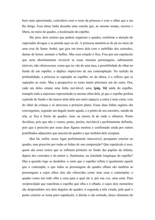 bem mais aproximado, coincidiria com o rosto da princesa e com o olhar que a aia
lhe dirige. Essa tênue linha desenha uma concha que, ao mesmo tempo, encerra e
libera, no meio do quadro, a localização do espelho.
Há, pois, dois centros que podem organizar o quadro, conforme a atenção do
espectador divague e se prenda aqui ou ali. A princesa mantém-se de pé no meio de
uma cruz de Santo André, que gira em torno dela com o turbilhão dos cortesãos,
damas de honor, animais e bufões. Mas essa rotação é fixa. Fixa por um espetáculo
que seria absolutamente invisível se essas mesmas personagens, subitamente
imóveis, não oferecessem, como que no vão de uma taça, a possibilidade de olhar no
fundo de um espelho, o dúplice imprevisto de sua contemplação. No sentido da
profundidade, a princesa se superpõe ao espelho; no da altura, é o reflexo que se
superpõe ao rosto. Mas a perspectiva os torna muito próximos um do outro. Ora,
cada um deles emana uma linha inevitável; uma, [pág. 16] saída do espelho,
transpõe toda a espessura representada (e mesmo além dela, já que o espelho perfura
a parede do fundo e faz nascer atrás dela um outro espaço); a outra é mais curta; vem
do olhar da criança e só atravessa o primeiro plano. Essas duas linhas sagitais são
convergentes, segundo um ângulo muito agudo, e o ponto de seu encontro, saindo da
tela, se fixa à frente do quadro, mais ou menos lá de onde o olhamos. Ponto
duvidoso, pois que não o vemos; ponto, porém, inevitável e perfeitamente definido,
pois que é prescrito por essas duas figuras mestras e confirmado ainda por outros
pontilhados adjacentes que nascem do quadro e que também dele escapam.
Que há, enfim, nesse lugar perfeitamente inacessível, porquanto exterior ao
quadro, mas prescrito por todas as linhas de sua composição? Que espetáculo é esse,
quem são esses rostos que se refletem primeiro no fundo das pupilas da infanta,
depois dos cortesãos e do pintor e, finalmente, na claridade longínqua do espelho?
Mas a questão logo se desdobra: o rosto que o espelho reflete é igualmente aquele
que o contempla; o que todas as personagens do quadro olham são também as
personagens a cujos olhos elas são oferecidas como uma cena a contemplar; o
quadro como um todo olha a cena para a qual ele é, por sua vez, uma cena. Pura
reciprocidade que manifesta o espelho que olha e é olhado, e cujos dois momentos
são desprendidos nos dois ângulos do quadro: à esquerda a tela virada, pela qual o
ponto exterior se torna puro espetáculo; à direita o cão estirado, único elemento do
 