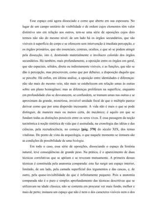 Esse espaço está agora dissociado e como que aberto em sua espessura. No
lugar de um campo unitário de visibilidade e de ordem cujos elementos têm valor
distintivo uns em relação aos outros, tem-se uma série de oposições cujos dois
termos não são do mesmo nível: de um lado há os órgãos secundários, que são
visíveis à superfície do corpo e se oferecem sem intervenção à imediata percepção, e
os órgãos primários, que são essenciais, centrais, ocultos, e que só se podem atingir
pela dissecção, isto é, destruindo materialmente o invólucro colorido dos órgãos
secundários. Há também, mais profundamente, a oposição entre os órgãos em geral,
que são espaciais, sólidos, direta ou indiretamente visíveis, e as funções, que não se
dão à percepção, mas prescrevem, como que por debaixo, a disposição daquilo que
se percebe. Há enfim, em última análise, a oposição entre identidades e diferenças:
não são mais do mesmo veio, não mais se estabelecem em relação umas às outras
sobre um plano homogêneo; mas as diferenças proliferam na superfície, enquanto
em profundidade elas se desvanecem, se confundem, se tramam umas nas outras e se
aproximam da grande, misteriosa, invisível unidade focal de que o múltiplo parece
derivar como que por uma dispersão incessante. A vida não é mais o que se pode
distinguir, de maneira mais ou menos certa, do mecânico; é aquilo em que se
fundam todas as distinções possíveis entre os seres vivos. É essa passagem da noção
taxinômica à noção sintética de vida que é assinalada, na cronologia das idéias e das
ciências, pela recrudescência, no começo [pág. 370] do século XIX, dos temas
vitalistas. Do ponto de vista da arqueologia, o que naquele momento se instaura são
as condições de possibilidade de uma biologia.
Em todo o caso, essa série de oposições, dissociando o espaço da história
natural, teve conseqüências de grande peso. Na prática, é o aparecimento de duas
técnicas correlativas que se apóiam e se revezam mutuamente. A primeira dessas
técnicas é constituída pela anatomia comparada: esta faz surgir um espaço interior,
limitado, de um lado, pela camada superficial dos tegumentos e das cascas, e, de
outro, pela quase-invisibilidade do que é infinitamente pequeno. Pois a anatomia
comparada não é o puro e simples aprofundamento das técnicas descritivas que se
utilizavam na idade clássica; não se contenta em procurar ver mais fundo, melhor e
mais de perto; instaura um espaço que não é nem o dos caracteres visíveis nem o dos
 
