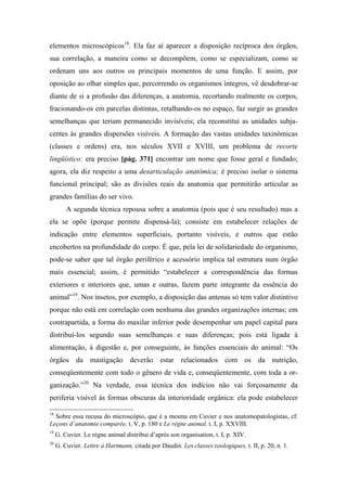 elementos microscópicos18
. Ela faz aí aparecer a disposição recíproca dos órgãos,
sua correlação, a maneira como se decompõem, como se especializam, como se
ordenam uns aos outros os principais momentos de uma função. E assim, por
oposição ao olhar simples que, percorrendo os organismos íntegros, vê desdobrar-se
diante de si a profusão das diferenças, a anatomia, recortando realmente os corpos,
fracionando-os em parcelas distintas, retalhando-os no espaço, faz surgir as grandes
semelhanças que teriam permanecido invisíveis; ela reconstitui as unidades subja-
centes às grandes dispersões visíveis. A formação das vastas unidades taxinômicas
(classes e ordens) era, nos séculos XVII e XVIII, um problema de recorte
lingüístico: era preciso [pág. 371] encontrar um nome que fosse geral e fundado;
agora, ela diz respeito a uma desarticulação anatômica; é preciso isolar o sistema
funcional principal; são as divisões reais da anatomia que permitirão articular as
grandes famílias do ser vivo.
A segunda técnica repousa sobre a anatomia (pois que é seu resultado) mas a
ela se opõe (porque permite dispensá-la); consiste em estabelecer relações de
indicação entre elementos superficiais, portanto visíveis, e outros que estão
encobertos na profundidade do corpo. É que, pela lei de solidariedade do organismo,
pode-se saber que tal órgão periférico e acessório implica tal estrutura num órgão
mais essencial; assim, é permitido “estabelecer a correspondência das formas
exteriores e interiores que, umas e outras, fazem parte integrante da essência do
animal”19
. Nos insetos, por exemplo, a disposição das antenas só tem valor distintivo
porque não está em correlação com nenhuma das grandes organizações internas; em
contrapartida, a forma do maxilar inferior pode desempenhar um papel capital para
distribuí-los segundo suas semelhanças e suas diferenças; pois está ligada à
alimentação, à digestão e, por conseguinte, às funções essenciais do animal: “Os
órgãos da mastigação deverão estar relacionados com os da nutrição,
conseqüentemente com todo o gênero de vida e, conseqüentemente, com toda a or-
ganização.”20
Na verdade, essa técnica dos indícios não vai forçosamente da
periferia visível às formas obscuras da interioridade orgânica: ela pode estabelecer
18
Sobre essa recusa do microscópio, que é a mesma em Cuvier e nos anatomopatologistas, cf.
Leçons d’anatomie comparée, t. V, p. 180 e Le règne animal, t. I, p. XXVIII.
19
G. Cuvier. Le règne animal distribui d’aprés son organisation, t. I, p. XIV.
20
G. Cuvier. Lettre à Hartmann, citada por Daudin. Les classes zoologiques, t. II, p. 20, n. 1.
 