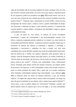 redes de necessidade indo de um ponto qualquer do corpo a qualquer outro; de sorte
que um único elemento pode bastar, em certos casos, para sugerir a arquitetura geral
de um organismo; poder-se-á reconhecer um [pág. 372] animal inteiro “por um só
osso, por uma só faceta de osso: método que deu tão curiosos resultados acerca dos
animais fósseis”21
. Enquanto, para o pensamento do século XVIII, o fóssil era uma
prefiguração das formas atuais e indicava assim a grande continuidade do tempo,
será doravante a indicação da figura à qual realmente pertencia. A anatomia não
somente quebrou o espaço tabular e homogêneo das identidades; rompeu a suposta
continuidade do tempo.
É que, do ponto de vista teórico, as análises de Cuvier recompõem
inteiramente o regime das continuidades e das descontinuidades naturais. Com
efeito, a anatomia comparada permite estabelecer, no mundo vivo, duas formas de
continuidade perfeitamente distintas. A primeira concerne às grandes funções que se
encontram na maioria das espécies (a respiração, a digestão, a circulação, a
reprodução, o movimento...); estabelece em todo o mundo vivo uma vasta
semelhança que se pode distribuir segundo uma escala de complexidade decrescente,
indo do homem até o zoófito; nas espécies superiores estão presentes todas as
funções, vemo-las desaparecer depois umas após outras e, no zoófito, finalmente, já
“não há centro de circulação, não há nervos, não há centro de sensação; cada ponto
parece nutrir-se por sucção”22
. Todavia, essa continuidade é fraca, relativamente
frouxa, formando, pelo número restrito das funções essenciais, um simples quadro
de presenças e de ausências. A outra continuidade é muito mais cerrada: concerne à
maior ou menor perfeição dos órgãos. Mas, a partir daí, só se podem estabelecer
séries limitadas, continuidades regionais logo interrompidas, e que, ademais, [pág.
373] se imbricam umas nas outras em direções diferentes; é que, nas diversas
espécies, “os órgãos não seguem todos a mesma ordem de gradação: um atinge seu
mais alto grau de perfeição na sua espécie; outro o atinge numa espécie diferente”23
.
Tem-se pois, o que se poderia chamar de “microsséries” limitadas e parciais que
dizem respeito menos às espécies que a tal ou tal órgão; e, na outra extremidade,
21
G. Cuvier. Rapport historique sur les sciences naturelles, pp. 329-30.
22
G. Cuvier. Tableau élémentaire, pp. 6 ss.
23
G. Cuvier. Leçons d ‘anatomie comparée, t. I, p. 59.
 