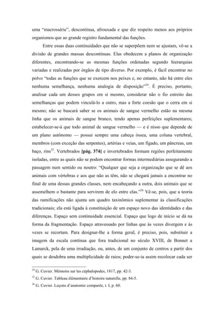 uma “macrossérie”, descontínua, afrouxada e que diz respeito menos aos próprios
organismos que ao grande registro fundamental das funções.
Entre essas duas continuidades que não se superpõem nem se ajustam, vê-se a
divisão de grandes massas descontínuas. Elas obedecem a planos de organização
diferentes, encontrando-se as mesmas funções ordenadas segundo hierarquias
variadas e realizadas por órgãos de tipo diverso. Por exemplo, é fácil encontrar no
polvo “todas as funções que se exercem nos peixes e, no entanto, não há entre eles
nenhuma semelhança, nenhuma analogia de disposição”24
. É preciso, portanto,
analisar cada um desses grupos em si mesmo, considerar não o fio estreito das
semelhanças que podem vinculá-lo a outro, mas a forte coesão que o cerra em si
mesmo; não se buscará saber se os animais de sangue vermelho estão na mesma
linha que os animais de sangue branco, tendo apenas perfeições suplementares;
estabelecer-se-á que todo animal de sangue vermelho — e é nisso que depende de
um plano autônomo — possui sempre uma cabeça óssea, uma coluna vertebral,
membros (com exceção das serpentes), artérias e veias, um fígado, um pâncreas, um
baço, rins25
. Vertebrados [pág. 374] e invertebrados formam regiões perfeitamente
isoladas, entre as quais não se podem encontrar formas intermediárias assegurando a
passagem num sentido ou noutro: “Qualquer que seja a organização que se dê aos
animais com vértebras e aos que não as têm, não se chegará jamais a encontrar no
final de uma dessas grandes classes, nem encabeçando a outra, dois animais que se
assemelhem o bastante para servirem de elo entre elas.”26
Vê-se, pois, que a teoria
das ramificações não ajunta um quadro taxinômico suplementar às classificações
tradicionais; ela está ligada à constituição de um espaço novo das identidades e das
diferenças. Espaço sem continuidade essencial. Espaço que logo de início se dá na
forma da fragmentação. Espaço atravessado por linhas que às vezes divergem e às
vezes se recortam. Para designar-lhe a forma geral, é preciso, pois, substituir a
imagem da escala contínua que fora tradicional no século XVIII, de Bonnet a
Lamarck, pela de uma irradiação, ou, antes, de um conjunto de centros a partir dos
quais se desdobra uma multiplicidade de raios; poder-se-ia assim recolocar cada ser
24
G. Cuvier. Mémoire sur les cèphalopodes, 1817, pp. 42-3.
25
G. Cuvier. Tableau élémentaire d’histoire naturelle, pp. 84-5.
26
G. Cuvier. Leçons d’anatomie comparée, t. I, p. 60.
 