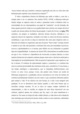 “nessa imensa rede que constitui a natureza organizada mas dez ou vinte raios não
bastariam para exprimir essas inumeráveis relações”27
.
É toda a experiência clássica da diferença que então se abala e, com ela, a
relação entre o ser e a natureza. Nos séculos XVII e XVIII, a diferença tinha por
função religar as espécies umas às outras e preencher assim a distância entre as
extremidades do ser; desempenhava um papel de “catenária”: era tão limitada, tão
tênue quanto possível; alojava-se no quadriculado mais estreito; era sempre divisível
e podia cair mesmo abaixo do limiar da percepção. A partir de Cuvier, ao [pág. 375]
contrário, ela própria se multiplica, adiciona formas diversas, difunde-se e se
repercute através do organismo, isolando-o de todos os outros de diversas maneiras
simultâneas; é que ela não se aloja no interstício dos seres para religá-los entre si;
funciona em relação ao organismo, para que ele possa “fazer corpo” consigo mesmo
e manter-se em vida; não preenche o entremeio dos seres por tenuidades sucessivas;
escava-o, aprofundando-se a si mesma, para definir em seu isolamento os grandes
tipos de compatibilidade. A natureza do século XIX é descontínua na medida mesma
em que é viva. Avalia-se a importância da reviravolta; na época clássica, os seres
naturais formavam um conjunto contínuo porque eram seres e não havia razão para a
interrupção de seu desdobramento. Não era possível representar o que separava o ser
de si mesmo. O contínuo da representação (signos e caracteres) e o contínuo dos
seres (a extrema proximidade das estruturas) eram, pois, correlativos. É essa trama, a
um tempo ontológica e representativa, que se despedaça definitivamente com
Cuvier: os seres vivos, porque vivem, não podem mais formar um tecido de
diferenças progressivas e graduadas; devem concentrar-se em torno de núcleos de
coerência perfeitamente distintos uns dos outros e que constituem diferentes planos
para manter a vida. O ser clássico era sem lacuna; já a vida é sem margem nem
gradação. O ser se derramava num imenso quadro; a vida isola formas que se
articulam consigo mesmas. O ser se dava no espaço sempre analisável da
representação; a vida se recolhe no enigma de uma força inacessível em sua
essência, captável apenas nos esforços que faz, aqui e ali, para manifestar-se e
manter-se. Em suma, ao longo de toda a idade clássica, a vida estava sob a alçada de
uma ontologia que concernia do mesmo modo a todos os seres materiais, submetidos
27
G. Cuvier. Histoire des poissons. Paris, 1828, t. I, p. 569.
 