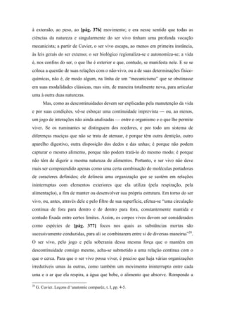 à extensão, ao peso, ao [pág. 376] movimento; e era nesse sentido que todas as
ciências da natureza e singularmente do ser vivo tinham uma profunda vocação
mecanicista; a partir de Cuvier, o ser vivo escapa, ao menos em primeira instância,
às leis gerais do ser extenso; o ser biológico regionaliza-se e autonomiza-se; a vida
é, nos confins do ser, o que lhe é exterior e que, contudo, se manifesta nele. E se se
coloca a questão de suas relações com o não-vivo, ou a de suas determinações físico-
químicas, não é, de modo algum, na linha de um “mecanicismo” que se obstinasse
em suas modalidades clássicas, mas sim, de maneira totalmente nova, para articular
uma à outra duas naturezas.
Mas, como as descontinuidades devem ser explicadas pela manutenção da vida
e por suas condições, vê-se esboçar uma continuidade imprevista — ou, ao menos,
um jogo de interações não ainda analisadas — entre o organismo e o que lhe permite
viver. Se os ruminantes se distinguem dos roedores, e por todo um sistema de
diferenças maciças que não se trata de atenuar, é porque têm outra dentição, outro
aparelho digestivo, outra disposição dos dedos e das unhas; é porque não podem
capturar o mesmo alimento, porque não podem tratá-lo do mesmo modo; é porque
não têm de digerir a mesma natureza de alimentos. Portanto, o ser vivo não deve
mais ser compreendido apenas como uma certa combinação de moléculas portadoras
de caracteres definidos; ele delineia uma organização que se sustém em relações
ininterruptas com elementos exteriores que ela utiliza (pela respiração, pela
alimentação), a fim de manter ou desenvolver sua própria estrutura. Em torno do ser
vivo, ou, antes, através dele e pelo filtro de sua superfície, efetua-se “uma circulação
contínua de fora para dentro e de dentro para fora, constantemente mantida e
contudo fixada entre certos limites. Assim, os corpos vivos devem ser considerados
como espécies de [pág. 377] focos nos quais as substâncias mortas são
sucessivamente conduzidas, para ali se combinarem entre si de diversas maneiras”28
.
O ser vivo, pelo jogo e pela soberania dessa mesma força que o mantém em
descontinuidade consigo mesmo, acha-se submetido a uma relação contínua com o
que o cerca. Para que o ser vivo possa viver, é preciso que haja várias organizações
irredutíveis umas às outras, como também um movimento ininterrupto entre cada
uma e o ar que ela respira, a água que bebe, o alimento que absorve. Rompendo a
28
G. Cuvier. Leçons d ‘anatomie comparée, t. I, pp. 4-5.
 