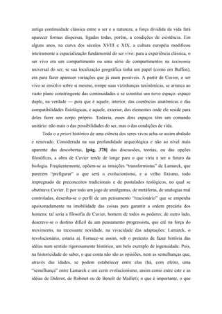 antiga continuidade clássica entre o ser e a natureza, a força dividida da vida fará
aparecer formas dispersas, ligadas todas, porém, a condições de existência. Em
alguns anos, na curva dos séculos XVIII e XIX, a cultura européia modificou
inteiramente a espacialização fundamental do ser vivo: para a experiência clássica, o
ser vivo era um compartimento ou uma série de compartimentos na taxinomia
universal do ser; se sua localização geográfica tinha um papel (como em Buffon),
era para fazer aparecer variações que já eram possíveis. A partir de Cuvier, o ser
vivo se envolve sobre si mesmo, rompe suas vizinhanças taxinômicas, se arranca ao
vasto plano constringente das continuidades e se constitui um novo espaço: espaço
duplo, na verdade — pois que é aquele, interior, das coerências anatômicas e das
compatibilidades fisiológicas, e aquele, exterior, dos elementos onde ele reside para
deles fazer seu corpo próprio. Todavia, esses dois espaços têm um comando
unitário: não mais o das possibilidades do ser, mas o das condições de vida.
Todo o a priori histórico de uma ciência dos seres vivos acha-se assim abalado
e renovado. Considerada na sua profundidade arqueológica e não ao nível mais
aparente das descobertas, [pág. 378] das discussões, teorias, ou das opções
filosóficas, a obra de Cuvier tende de longe para o que viria a ser o futuro da
biologia. Freqüentemente, opõem-se as intuições “transformistas” de Lamarck, que
parecem “prefigurar” o que será o evolucionismo, e o velho fixismo, todo
impregnado de preconceitos tradicionais e de postulados teológicos, no qual se
obstinava Cuvier. E por todo um jogo de amálgamas, de metáforas, de analogias mal
controladas, desenha-se o perfil de um pensamento “reacionário” que se empenha
apaixonadamente na imobilidade das coisas para garantir a ordem precária dos
homens; tal seria a filosofia de Cuvier, homem de todos os poderes; de outro lado,
descreve-se o destino difícil de um pensamento progressista, que crê na força do
movimento, na incessante novidade, na vivacidade das adaptações: Lamarck, o
revolucionário, estaria aí. Fornece-se assim, sob o pretexto de fazer história das
idéias num sentido rigorosamente histórico, um belo exemplo de ingenuidade. Pois,
na historicidade do saber, o que conta não são as opiniões, nem as semelhanças que,
através das idades, se podem estabelecer entre elas (há, com efeito, uma
“semelhança” entre Lamarck e um certo evolucionismo, assim como entre este e as
idéias de Diderot, de Robinet ou de Benoît de Maillet); o que é importante, o que
 