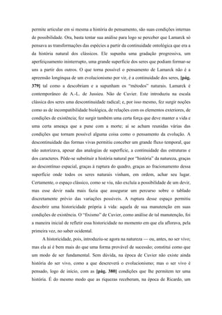 permite articular em si mesma a história do pensamento, são suas condições internas
de possibilidade. Ora, basta tentar sua análise para logo se perceber que Lamarck só
pensava as transformações das espécies a partir da continuidade ontológica que era a
da história natural dos clássicos. Ele supunha uma gradação progressiva, um
aperfeiçoamento ininterrupto, uma grande superfície dos seres que podiam formar-se
uns a partir dos outros. O que torna possível o pensamento de Lamarck não é a
apreensão longínqua de um evolucionismo por vir, é a continuidade dos seres, [pág.
379] tal como a descobriam e a supunham os “métodos” naturais. Lamarck é
contemporâneo de A.-L. de Jussieu. Não de Cuvier. Este introduziu na escala
clássica dos seres uma descontinuidade radical; e, por isso mesmo, fez surgir noções
como as de incompatibilidade biológica, de relações com os elementos exteriores, de
condições de existência; fez surgir também uma certa força que deve manter a vida e
uma certa ameaça que a pune com a morte; aí se acham reunidas várias das
condições que tornam possível alguma coisa como o pensamento da evolução. A
descontinuidade das formas vivas permitiu conceber um grande fluxo temporal, que
não autorizava, apesar das analogias de superfície, a continuidade das estruturas e
dos caracteres. Pôde-se substituir a história natural por “história” da natureza, graças
ao descontínuo espacial, graças à ruptura do quadro, graças ao fracionamento dessa
superfície onde todos os seres naturais vinham, em ordem, achar seu lugar.
Certamente, o espaço clássico, como se viu, não excluía a possibilidade de um devir,
mas esse devir nada mais fazia que assegurar um percurso sobre o tablado
discretamente prévio das variações possíveis. A ruptura desse espaço permitiu
descobrir uma historicidade própria à vida: aquela de sua manutenção em suas
condições de existência. O “fixismo” de Cuvier, como análise de tal manutenção, foi
a maneira inicial de refletir essa historicidade no momento em que ela aflorava, pela
primeira vez, no saber ocidental.
A historicidade, pois, introduziu-se agora na natureza — ou, antes, no ser vivo;
mas ela aí é bem mais do que uma forma provável de sucessão; constitui como que
um modo de ser fundamental. Sem dúvida, na época de Cuvier não existe ainda
história do ser vivo, como a que descreverá o evolucionismo; mas o ser vivo é
pensado, logo de início, com as [pág. 380] condições que lhe permitem ter uma
história. É do mesmo modo que as riquezas receberam, na época de Ricardo, um
 