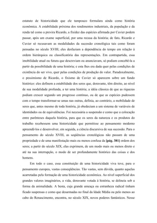 estatuto de historicidade que ele tampouco formulara ainda como história
econômica. A estabilidade próxima dos rendimentos industriais, da população e da
renda tal como a previra Ricardo, a fixidez das espécies afirmada por Cuvier podem
passar, após um exame superficial, por uma recusa da história; de fato, Ricardo e
Cuvier só recusavam as modalidades da sucessão cronológica tais como foram
pensadas no século XVIII; eles desfaziam a dependência do tempo em relação à
ordem hierárquica ou classificatória das representações. Em contrapartida, essa
imobilidade atual ou futura que descreviam ou anunciavam, só podiam concebê-la a
partir da possibilidade de uma história; e esta lhes era dada quer pelas condições de
existência do ser vivo, quer pelas condições de produção do valor. Paradoxalmente,
o pessimismo de Ricardo, o fixismo de Cuvier só aparecem sobre um fundo
histórico: eles definem a estabilidade dos seres que, doravante, têm direito, ao nível
de sua modalidade profunda, a ter uma história; a idéia clássica de que as riquezas
podiam crescer segundo um progresso contínuo, ou de que as espécies pudessem
com o tempo transformar-se umas nas outras, definia, ao contrário, a mobilidade de
seres que, antes mesmo de toda história, já obedeciam a um sistema de variáveis de
identidades ou de equivalências. Foi necessária a suspensão e como que a colocação
entre parênteses daquela história, para que os seres da natureza e os produtos do
trabalho recebessem uma historicidade que permitisse ao pensamento moderno
apreendê-los e desenvolver, em seguida, a ciência discursiva de sua sucessão. Para o
pensamento do século XVIII, as seqüências cronológicas não passam de uma
propriedade e de uma manifestação mais ou menos confusa da [pág. 381] ordem dos
seres; a partir do século XIX, elas exprimem, de um modo mais ou menos direto e
até na sua interrupção, o modo de ser profundamente histórico das coisas e dos
homens.
Em todo o caso, essa constituição de uma historicidade viva teve, para o
pensamento europeu, vastas conseqüências. Tão vastas, sem dúvida, quanto aquelas
acarretadas pela formação de uma historicidade econômica. Ao nível superficial dos
grandes valores imaginários, a vida, doravante votada à história, se delineia sob a
forma da animalidade. A besta, cuja grande ameaça ou estranheza radical tinham
ficado suspensas e como que desarmadas no final da Idade Média ou pelo menos ao
cabo do Renascimento, encontra, no século XIX, novos poderes fantásticos. Nesse
 