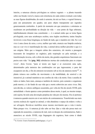 ínterim, a natureza clássica privilegiara os valores vegetais — a planta trazendo
sobre seu brasão visível a marca sem reticências de cada ordem eventual; com todas
as suas figuras desdobradas, do caule à semente, da raiz ao fruto, o vegetal formava,
para um pensamento em quadro, um puro objeto transparente aos segredos
generosamente restituídos. A partir do momento em que caracteres e estruturas se
escalonam em profundidade na direção da vida — esse ponto de fuga soberano,
indefinidamente distante mas constituinte — é o animal então que se torna figura
privilegiada, com seus arcabouços ocultos, seus órgãos encobertos, tantas funções
invisíveis e essa força longínqua, no fundo de tudo, que o mantém em vida. Se o ser
vivo é uma classe de seres, a erva, melhor que tudo, enuncia sua límpida essência;
mas se o ser vivo é manifestação da vida, o animal deixa melhor perceber o que é o
seu enigma. Mais que a imagem calma dos caracteres, ele mostra a passagem
incessante do inorgânico ao orgânico, pela respiração ou pela nutrição, e a
transformação inversa, sob o efeito da morte, das grandes arquiteturas funcionais em
poeira sem vida: “As [pág. 382] substâncias mortas são conduzidas para os corpos
vivos”, dizia Cuvier, “para aí terem um lugar e aí exercerem uma ação,
determinados pela natureza das combinações em que ingressaram, e para daí
escaparem um dia, a fim de entrarem novamente sob as leis da natureza morta”29
. A
planta reinava nos confins do movimento e da imobilidade, do sensível e do
insensível; já o animal mantém-se nos confins da vida e da morte. Esta o assedia de
todos os lados; bem mais, ameaça-o também do interior, pois somente o organismo
pode morrer, e é do fundo de sua vida que a morte sobrevém aos seres vivos. Daí,
sem dúvida, os valores ambíguos assumidos, por volta do fim do século XVIII, pela
animalidade: a besta aparece como portadora dessa morte, à qual, ao mesmo tempo,
está sujeita; há nela uma devoração perpétua da vida por ela mesma. Ela só pertence
à natureza quando encerra em si um núcleo de contranatureza. Transferindo sua mais
secreta essência do vegetal ao animal, a vida abandona o espaço da ordem e volta a
ser selvagem. Revela-se mortífera nesse mesmo movimento que a vota à morte.
Mata porque vive. A natureza já não sabe ser boa. Que a vida não possa mais ser
separada do assassínio, a natureza do mal, nem os desejos da contranatureza, Sade o
anunciava ao século XVIII, cuja linguagem ele esgotava, bem como à idade
29
G. Cuvier. Cours d’anatomie pathologique, t. I, p. 5.
 