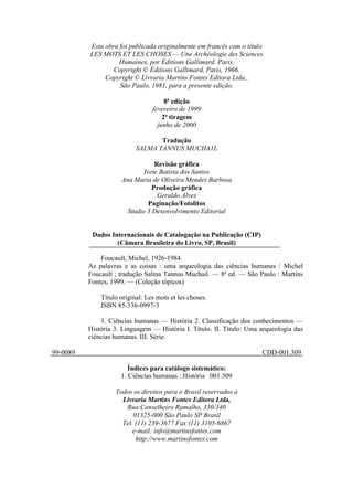 Esta obra foi publicada originalmente em francês com o título
LES MOTS ET LES CHOSES — Une Archéologie des Sciences
Humaines, por Éditions Gallimard. Paris.
Copyright © Éditions Gallimard, Paris, 1966.
Copyright © Livraria Martins Fontes Editora Ltda.,
São Paulo, 1981, para a presente edição.
8ª edição
fevereiro de 1999
2ª tiragem
junho de 2000
Tradução
SALMA TANNUS MUCHA1L
Revisão gráfica
Ivete Batista dos Santos
Ana Maria de Oliveira Mendes Barbosa
Produção gráfica
Geraldo Alves
Paginação/Fotolitos
Studio 3 Desenvolvimento Editorial
Dados Internacionais de Catalogação na Publicação (CIP)
(Câmara Brasileira do Livro, SP, Brasil)
Foucault, Michel, 1926-1984.
As palavras e as coisas : uma arqueologia das ciências humanas / Michel
Foucault ; tradução Salma Tannus Muchail. — 8ª ed. — São Paulo : Martins
Fontes, 1999. — (Coleção tópicos)
Título original: Les mots et les choses.
ISBN 85-336-0997-3
1. Ciências humanas — História 2. Classificação dos conhecimentos —
História 3. Linguagem — História I. Título. II. Título: Uma arqueologia das
ciências humanas. III. Série.
99-0089 CDD-001.309
Índices para catálogo sistemático:
1. Ciências humanas : História 001.309
Todos os direitos para o Brasil reservados à
Livraria Martins Fontes Editora Ltda,
Rua Conselheiro Ramalho, 330/340
01325-000 São Paulo SP Brasil
Tel. (11) 239-3677 Fax (11) 3105-6867
e-mail: info@martinsfontes.com
http://www.martinsfontes.com
 