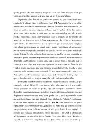quadro que não olha nem se mexe, porque ele, com seus fortes relevos e a luz que
brinca em seus pêlos sedosos, só é feito para ser um objeto a ser olhado.
O primeiro olhar lançado ao quadro nos ensinou de que é constituído esse
espetáculo-de-olhares. São os soberanos. [pág. 17] Adivinhamo-los já no olhar
respeitoso da assistência, no espanto da criança e dos anões. Reconhecemo-los, no
fundo do quadro, nas duas pequenas silhuetas que o espelho reflete. Em meio a
todos esses rostos atentos, a todos esses corpos ornamentados, eles são a mais
pálida, a mais irreal, a mais comprometida de todas as imagens; um movimento, um
pouco de luz bastariam para fazê-los desvanecer-se. De todas as personagens
representadas, elas são também as mais desprezadas, pois ninguém presta atenção a
esse reflexo que se esgueira por trás de todo o mundo e se introduz silenciosamente
por um espaço insuspeitado; na medida em que são visíveis, são a forma mais frágil
e mais distante de toda realidade. Inversamente, na medida em que, residindo no
exterior do quadro, se retiraram para uma invisibilidade essencial, ordenam em torno
delas toda a representação; é diante delas que as coisas estão, é para elas que se
voltam, é a seus olhos que se mostra a princesa em seu vestido de festa; da tela
virada à infanta e desta ao anão que brinca na extremidade direita, desenha-se uma
curva (ou então, abre-se o braço inferior do X) para ordenar em relação a eles toda a
disposição do quadro e fazer aparecer, assim, o verdadeiro centro da composição, ao
qual o olhar da infanta e a imagem no espelho estão finalmente submetidos.
Esse centro é simbolicamente soberano na sua particularidade histórica, já que
é ocupado pelo rei Filipe IV e sua esposa. Mas, sobretudo, ele o é pela tríplice
função que ocupa em relação ao quadro. Nele vêm superpor-se exatamente o olhar
do modelo no momento em que é pintado, o do espectador que contempla a cena e o
do pintor no momento em que compõe seu quadro (não o que é representado, mas o
que está diante de nós e do qual falamos). Essas três funções “olhantes” confundem-
se em um ponto exterior ao quadro: isto é, [pág. 18] ideal em relação ao que é
representado, mas perfeitamente real, porquanto é a partir dele que se torna possível
a representação; nessa realidade mesma, ele não pode deixar de ser invisível. E,
contudo, essa realidade é projetada no interior do quadro — projetada e difratada em
três figuras que correspondem às três funções desse ponto ideal e real. São elas: à
esquerda, o pintor com sua palheta na mão (auto-retrato do autor do quadro); à
 