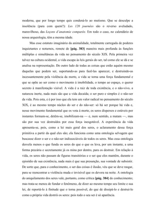 moderna, que por longo tempo quis condená-lo ao mutismo. Que se desculpe a
insolência (para com quem?): Les 120 journées são o reverso aveludado,
maravilhoso, das Leçons d’anatomie comparée. Em todo o caso, no calendário de
nossa arqueologia, têm a mesma idade.
Mas esse estatuto imaginário da animalidade, totalmente carregada de poderes
inquietantes e noturnos, remete de [pág. 383] maneira mais profunda às funções
múltiplas e simultâneas da vida no pensamento do século XIX. Pela primeira vez
talvez na cultura ocidental, a vida escapa às leis gerais do ser, tal como ele se dá e se
analisa na representação. Do outro lado de todas as coisas que estão aquém mesmo
daquelas que podem ser, suportando-as para fazê-las aparecer, e destruindo-as
incessantemente pela violência da morte, a vida se torna uma força fundamental e
que se opõe ao ser como o movimento à imobilidade, o tempo ao espaço, o querer
secreto à manifestação visível. A vida é a raiz de toda existência, e o não-vivo, a
natureza inerte, nada mais são que a vida decaída; o ser puro e simples é o não-ser
da vida. Pois esta, e é por isso que ela tem um valor radical no pensamento do século
XIX, é ao mesmo tempo núcleo do ser e do não-ser: só há ser porque há vida e,
nesse movimento fundamental que os vota à morte, os seres dispersos e estáveis por
instantes formam-se, detêm-se, imobilizam-na — e, num sentido, a matam —, mas
são por sua vez destruídos por essa força inesgotável. A experiência da vida
apresenta-se, pois, como a lei mais geral dos seres, o aclaramento dessa força
primitiva a partir da qual eles são; ela funciona como uma ontologia selvagem que
buscasse dizer o ser e o não-ser indissociáveis de todos os seres. Mas essa ontologia
desvela menos o que funda os seres do que o que os leva, por um instante, a uma
forma precária e secretamente já os mina por dentro, para os destruir. Em relação à
vida, os seres não passam de figuras transitórias e o ser que eles mantêm, durante o
episódio de sua existência, nada mais é que sua presunção, sua vontade de subsistir.
De sorte que, para o conhecimento, o ser das coisas é ilusão, véu que se deve rasgar,
para se reencontrar a violência muda e invisível que os devora na noite. A ontologia
do aniquilamento dos seres vale, portanto, como crítica [pág. 384] do conhecimento;
mas trata-se menos de fundar o fenômeno, de dizer ao mesmo tempo seu limite e sua
lei, de reportá-lo à finitude que o torna possível, do que de dissipá-lo e destruí-lo
como a própria vida destrói os seres: pois todo o seu ser é só aparência.
 