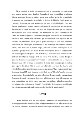 Vê-se constituir-se assim um pensamento que se opõe, quase em cada um de
seus termos, ao que estava ligado à formação de uma historicidade econômica.
Vimos como esta última se apoiava sobre uma tríplice teoria das necessidades
irredutíveis, da objetividade do trabalho e do fim da história. Aqui vemos, ao
contrário, desenvolver-se um pensamento em que a individualidade, com suas
formas, seus limites e suas necessidades, não passa de um momento precário, votado
à destruição, formando, em tudo e por tudo, um simples obstáculo que, na via desse
aniquilamento, tem de ser afastado; um pensamento em que a objetividade das
coisas não passa de aparência, quimera da percepção, ilusão que é preciso dissipar e
restituir à pura vontade sem fenômeno que as fez nascer e as suportou por um
instante; um pensamento, enfim, para o qual o recomeço da vida, suas retomadas
incessantes, sua obstinação, excluem que se lhe estabeleça um limite no curso do
tempo, tanto mais que o próprio tempo, com suas divisões cronológicas e seu
calendário quase espacial, não é, sem dúvida, mais que uma ilusão do conhecimento.
Lá onde um pensamento prevê o fim da história, o outro anuncia o infinito da vida;
onde um reconhece a produção real das coisas pelo trabalho, o outro dissipa as
quimeras da consciência; onde um afirma com os limites do indivíduo as exigências
de sua vida, o outro os apaga no murmúrio da morte. Será essa oposição o sinal de
que, a partir do século XIX, o campo do saber não pode mais dar lugar a uma
reflexão homogênea e uniforme em todos os seus pontos? Será preciso admitir que,
doravante, [pág. 385] cada forma de positividade tem a “filosofia” que lhe convém:
a economia, a de um trabalho marcado pelo signo da necessidade, mas destinado
finalmente à grande recompensa do tempo; a biologia, a de uma vida marcada por
essa continuidade que só forma os seres para os desfazer, achando-se com isso
liberada de todos os limites da História? E as ciências da linguagem, uma filosofia
das culturas, de sua relatividade e de seu poder singular de manifestação?
IV. Bopp
“Mas o ponto decisivo que tudo aclarará é a estrutura interna das línguas ou a
gramática comparada, a qual nos dará soluções totalmente novas sobre a genealogia
das línguas, da mesma forma como a anatomia comparada espargiu uma grande luz
 