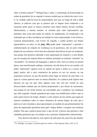 sobre a história natural.”30
Schlegel bem o sabia: a constituição da historicidade na
ordem da gramática fez-se segundo o mesmo modelo que na ciência dos seres vivos.
E, na verdade, nada há nisso de surpreendente, pois que, ao longo de toda a idade
clássica, as palavras com que se pensava que as línguas eram compostas e os
caracteres pelos quais se tentava constituir uma ordem natural, haviam recebido,
identicamente, o mesmo estatuto: só existiam pelo valor representativo que
detinham, bem como pelo poder de análise, de reduplicação, de composição e de
ordenação que se lhes reconhecia em relação às coisas representadas. Com Jussieu e
Lamarck primeiramente, com Cuvier em seguida, o caráter perdera sua função
representativa, ou antes, se ele [pág. 386] podia ainda “representar” e permitir o
estabelecimento de relações de vizinhança ou de parentesco, não era pela virtude
própria de sua estrutura visível nem dos elementos descritíveis de que era composto,
mas porque fora primeiro reportado a uma organização de conjunto e a uma função
que ele assegura de maneira direta ou indireta, principal ou colateral, “primária” ou
“secundária”. No domínio da linguagem, a palavra sofre, mais ou menos na mesma
época, uma transformação análoga: certamente, ela não deixa de ter um sentido e de
poder “representar” alguma coisa no espírito de quem a utiliza ou a escuta; esse
papel, porém, não é mais constitutivo da palavra no seu ser mesmo, na sua
arquitetura essencial, no que lhe permite tomar lugar no interior de uma frase e aí
ligar-se a outras palavras mais ou menos diferentes. Se a palavra pode figurar num
discurso em que ela quer dizer alguma coisa, não será por virtude de uma
discursividade imediata que ela deteria propriamente e por direito de nascimento,
mas porque na sua forma mesma, nas sonoridades que a compõem, nas mudanças
que sofre segundo a função gramatical que ocupa, nas modificações enfim a que se
acha sujeita através do tempo, obedece a certo número de leis estritas que regem de
maneira semelhante todos os outros elementos da mesma língua; de sorte que a
palavra só está vinculada a uma representação, na medida em que primeiramente faz
parte da organização gramatical pela qual a língua define e assegura sua coerência
própria. Para que a palavra possa dizer o que ela diz, é preciso que pertença a uma
totalidade gramatical que, em relação a ela, é primeira, fundamental e determinante.
Esse desnível da palavra, essa espécie de salto para trás, para fora das funções
30
Fr. Schlegel. La langue et la philosophie des indiens. Trad. francesa. Paris, 1837, p. 35.
 