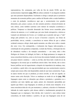 representativas, foi, certamente, por volta do fim do século XVIII, um dos
acontecimentos importantes [pág. 387] da cultura ocidental. E um daqueles também
que mais passaram despercebidos. Facilmente se dirige a atenção para os primeiros
momentos da economia política, para a análise de Ricardo sobre a renda fundiária e
o custo da produção: reconhece-se aqui que o acontecimento teve grandes
dimensões, pois, pouco a pouco, ele não somente permitiu o desenvolvimento de
uma ciência, como também acarretou certo número de mutações econômicas e
políticas. Tampouco se descuida demasiado das formas novas assumidas pelas
ciências da natureza; e se é verdade que, por uma ilusão retrospectiva, valoriza-se
Lamarck em detrimento de Cuvier, se é verdade que se percebe mal que a “vida”
atinge pela primeira vez, com as Leçons d’anatomie comparée, seu limiar de
positividade, tem-se, contudo, a consciência ao menos difusa de que a cultura
ocidental começou a dirigir, desde aquele momento, um olhar novo sobre o mundo
dos seres vivos. Em contrapartida, o isolamento das línguas indo-européias, a
constituição de uma gramática comparada, o estudo das flexões, a formação das leis
de alternância vocálica e de mutação consonântica — em suma, toda a obra
filológica de Grimm, de Schlegel, de Rask e de Bopp permanece às margens de
nossa consciência histórica, como se ela tivesse tão-somente fundado uma disciplina
um pouco lateral e esotérica — como se, de fato, não fosse todo o modo de ser da
linguagem (e da nossa) que se modificara através deles. Sem dúvida, não se deve
buscar justificar um tal esquecimento a despeito da importância da mudança, mas,
ao contrário, a partir dela e da cega proximidade que esse acontecimento conserva
sempre para nossos olhos mal desprendidos ainda de suas luzes costumeiras. É que,
na época mesma em que se produziu, já estava envolto, se não em segredo, ao
menos numa certa discrição. Talvez as mudanças no modo de ser da [pág. 388]
linguagem sejam como as alterações que afetam a pronúncia, a gramática ou a
semântica: por mais rápidas que sejam, jamais são claramente apreendidas por
aqueles que falam e cuja linguagem, no entanto, já veicula essas mutações; só se
toma consciência delas de viés, por momentos; e, ademais, a decisão só é finalmente
indicada de modo negativo: pelo desuso radical e imediatamente perceptível da
linguagem que se empregava. Sem dúvida, não é possível a uma cultura tomar
consciência, de modo temático e positivo, de que sua linguagem cessa de ser
 