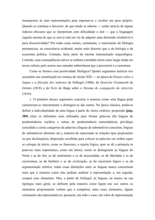 transparente às suas representações para espessar-se e receber um peso próprio.
Quando se continua a discorrer, de que modo se saberia — senão através de alguns
indícios obscuros que se interpretam com dificuldade e mal — que a linguagem
(aquela mesma de que se serve) está em via de adquirir uma dimensão irredutível à
pura discursividade? Por todas essas razões, certamente, o nascimento da filologia
permaneceu, na consciência ocidental, muito mais discreto que o da biologia e da
economia política. Contudo, fazia parte da mesma transmutação arqueológica.
Contudo, suas conseqüências talvez se tenham estendido muito mais longe ainda em
nossa cultura, pelo menos nas camadas subterrâneas que a percorrem e a sustentam.
Como se formou essa positividade filológica? Quatro segmentos teóricos nos
assinalam sua constituição no começo do século XIX — na época do Ensaio sobre a
língua e a filosofia dos indianos de Schlegel (1808), da Deutsche Grammatik de
Grimm (1818) e do livro de Bopp sobre o Sistema de conjugação do sânscrito
(1816).
1. O primeiro desses segmentos concerne à maneira como uma língua pode
caracterizar-se internamente e distinguir-se das outras. Na época clássica, podia-se
definir a individualidade de uma língua a partir de vários critérios: proporção [pág.
389] entre os diferentes sons utilizados para formar palavras (há línguas de
predominância vocálica e outras de predominância consonântica), privilégio
concedido a certas categorias de palavras (línguas de substantivos concretos, línguas
de substantivos abstratos etc.), maneira de representar as relações (por preposições
ou por declinações), disposição escolhida para colocar as palavras em ordem (quer
se coloque de início, como os franceses, o sujeito lógico, quer se dê a primazia às
palavras mais importantes, como em latim); assim se distinguiam as línguas do
Norte e as do Sul, as do sentimento e as da necessidade, as da liberdade e as da
escravatura, as da barbárie e as da civilização, as do raciocínio lógico e as da
argumentação retórica: todas essas distinções entre as línguas nunca concerniam
mais que à maneira como elas podiam analisar a representação e, em seguida,
compor seus elementos. Mas, a partir de Schlegel, as línguas, ao menos na sua
tipologia mais geral, se definem pela maneira como ligam uns aos outros os
elementos propriamente verbais que a compõem; entre esses elementos, alguns
certamente são representativos; possuem, em todo o caso, um valor de representação
 